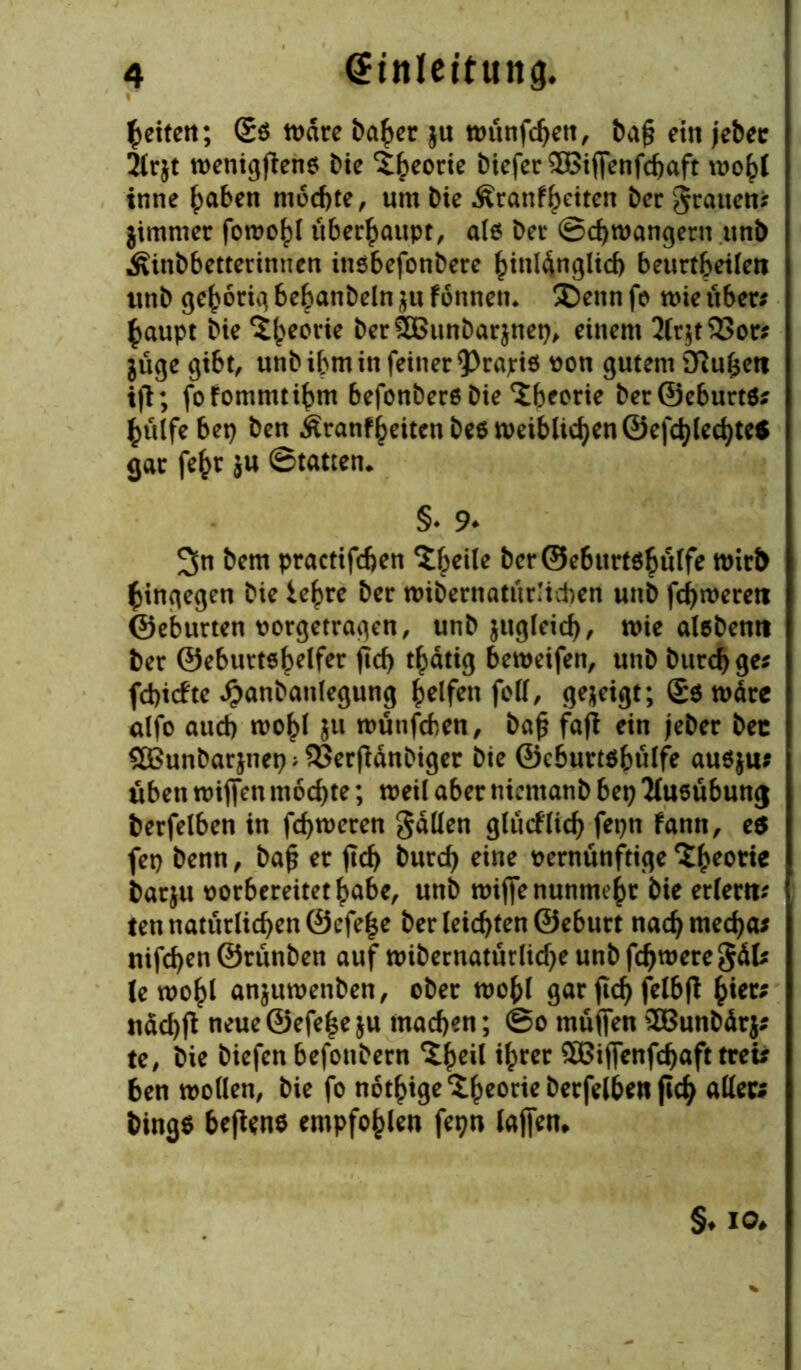 feiten; Sö mare ba£er $u n>ünfc^eit, ba£ ein jebec 2irjt menigfieno Die Theorie biefer £8iffenfd)aft mo()l inne haben m6cf)te, um Die Äranfheiten ber grauen* jimmer fomo^l überhaupt, als ber ©djmangern ttnb Äinbbetterinnen insbefonbere hinlänglich beurteilen ttnb gehörig be^anbeln $u fonnem ®ettn fo n>ie über* §aupt bie ^()eorie berSBunbarjnet), einem 2(r$t33or* jüge gibt, unb ihm in feiner 93rajris von gutem iftufcett ifl; fofommtihm befonbersbie Theorie ber©eburtö* hülfe bet) ben Äranf^eitcn be6 tt>eiblic^en Ocfd>(ed>teS gar fe£r $u ©tatten* §♦ 9* 2>n bem practifchen Steile ber©ebttrt$bulfe mirt> hingegen bie lehre ber «übernatürlichen unb fermeren ©ebttrten oorgetragen, unb jitgleich, mie alebenn ber ©eburtöbelfer ftd) tätig bemeifen, unb burchge* fd)tcfte ^anbanlegung Reifen fett, gezeigt; (£$ märc alfo aud) rnohl $u münfeben, ba£ fafl ein jeber bec $©unbar$itet);93erjMnDiger bie ©ebuttöbülfe au$$u* üben miffen mochte; weil aber niemanb bet) Ausübung berfelben in ferneren gätten glücklich fepn fann, es fet) benn, bafj er flcf> burd) eine vernünftige batju oorbereitethabe, unb mijfe nunmehr bie erlern* ten natürlichen 0efe|e ber (eichten ©eburt nad)med)a* nifcfyen ©rünben auf mibernatürlid)eunbfd)meregäl* lemohl anjumenben, ober mo{>l gar fic^ felbft ^ier; nad)ft neue@efe|eju machen; ©o müjfen £Bunbär$* te, bie biefen befonbern ^h^ ihrer £Bifienfd)aft treu ben motten, bie fo notige £hc°w atteft bings befans empfohlen fepn lajfen. §♦ io*