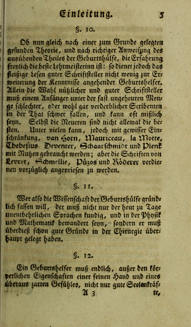 j §•IO* £>6 mm gleich tiad> einer jum ©runbe gefegten ) gefunben ^eorie, unb nach richtiger Mweifyng Des i ausübenben ^feiles Der ©eburtshülfe, Die Grfahrung freilich Die beflc lehtmeifierinn ifl: fo Diener jeboef) bas fleißige iefen guter Schriftsteller nicht wenig jur Gr* Weiterung Der Äenntntjfe atigehenber ©eburtshelfer* Mein Die 2Babl mißlicher unb guter Schriftsteller mu§ einem 2lnfdnger unter Der faft ungeheuren 9)ten* ge fd)ledjter, ober wohl gar oerberblicherScribentett in Der %fyat ferner fallen, unb fann oft mifjlicf) fet>n. Selbft Die teueren finb nicht allemal Die be; (lern Unter fielen fann, jebod) mit gewiffer Sin? jehrdnfung, t>an ^orn, tllaunceau, la tHotte, ibebefius JDeüenrer, ©cbaai febmtör unb pienf mit Pulsen gebraucht werben; aber Die @d)itften oon £e\?ret, ©cbmeUte, PÜ309 unb i\oÖem’ verbiet tteu ttorjuglich angepriefen ju werben* §♦ ii* 5Ber alfo Die SGßiffenfchaft Der ©eburtshulfe grunb* lief) faffen will, Der muf? nicht nur Der heut ju Xage unentbehrlichen Sprachen funbig, unb in ber^h1?!^ unb Watbematif bewanbert fepn, fonbern er mu£ uberbtefj fchon gute ©runbe tu Der S^irurgie über; fcaupt gelegt haben* §• 12* Gin ©e6urtshelfer mu§ enblidj, auger Den fSt; ^etlichen Gigenfchaften einer feinen £anb unb eines Überaus jacten ©eföhles, nicht nur gute ©eeleiifrdf* 21 3 re.