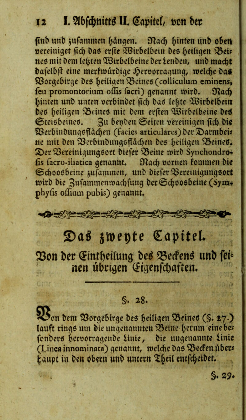 flitb unb jufammen iftacl) hinten unb o6ett vereiniget fid> baß erfte SOBirbelbein bee ^etli^ert ©ei* neß mit bem lebten Söirbelbeine ber lenben, unb madjt bafelbjt eine merfwttrbige $eroorcagutig, welche ba* 93orgebir<^e beö ^eiligen ©eineß (colliculum eminens, feil promontorium oflis facri) genannt wirb* 0?ad) fcinten unb unten oerbtnbet jtcf) baß (e|te ^Birbelbeiti beß ^eiligen ©eineß mit bem erften ®irbelbeine beß ©teisbeineß* 3U betjben ©eiten vereinigen ficf) bie 33erbinbungßfldd)en (fades articulares)ber®arm6ei* ne mit ben ©erbinbungsfldcben beß ^>ciltqen ©eineß* $Der ©ereinigungßort biefer ©eine wirb Synchondro- fis facro-iliatica genannt* Ü?ad) vornen fommen bie ©cbooßbeine jufammen, unb biefer©ereinigungßort wirb bie 3ufammenmad)fung ber ©cbooßbeine (Sym* phyfis offium pubis) genannt* jroepte (Eopttd. 23on ber (Jinttjeilung be$ 33ecfen$ unP fei* ntn übrigen Sigenfcbaften, §. 28. §Soti fcem 93orge6irge beö heiligen 33ftneö (§. 27.) lauft rtngß um bie ungenannten ©eine £crum einebe* fenberß bervorragenbe linie, bie ungenannte iinie (Linea innominata) genannt, welche baß ©eefen über# £aupt in ben Obern unb untern 2§eil entfcfyeibet* §♦ 29*