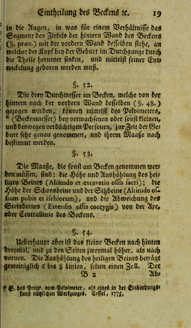 <5intf)cifimij fceö SSecfcnö tc. 1 in bie 2fugcn, in tvao für einem SSerbaftnifie ba$ 1 (Segment 6e5 3irfete ber btntern SBanb be$ 33ecfens (§. praec.) mit ber vorbern ®anb beJjHben flc^e, att ' welcher ber Äopf bet) bet©eburt im Durchgänge bttrd) l>ie Steile herunter jinfen, unb mitteifl feiner Snti twefeiunfl geboren werben muf* I §♦ Die bret) Durdjnteffer im Reefen, welche von bet* ^intern nad) ber vorbern 2Banb befljelben (§♦ 48*) ^egcc^cn werben, fännen mitteifi beo 9)elvimeter$, 1 * (33e<fenmejfer) bet) vern>ad)fenen ober fon|lfletnen, unbbeetvegenvcrbäcbttgett^erfouen, $ur3?tt ber@e* fcurt fe£r genau genommen, tmb if^rem Sftaape nadj benimmt werben* §♦ Die 2Diaa£e, bte fonfl am Werfen genommen wer; ten miiifen, flnb: bic Jpobe unb 2(u$f)ö()lung be$ £et* ltgen 35etne$ (Aititudo et exeavstio oflis facri); bie .ftobe ber @djoo$beineunbber@i§beine (Aititudo oC fium pubis et ifchiorum), unb bie Abweichung be$ ©tetöbeineö (Extenfio oflis coccygis ) von ber Ajre* ober Seturaüinie be$ ©erfeno* §* Ue6er£aupt abertfi ba$ ffeinc ÖSecfett nad) ^inteit brepmal, unb ju ben ©eiten jwepmal hoher, als nad> vortten. DieAuöhöhlung be6 ^eiligen 33citte6 betragt gemeiniglich 6 bie 8 linien, feiten einen 3c ^ 33 2 A6* ff €>. bfi$ Droflf. Mm ÄMwetef, ote eitieö in ber €nt6in&ungl* funit nii&(i$en SlCerfjeuaeO. §pfiel, 1771*
