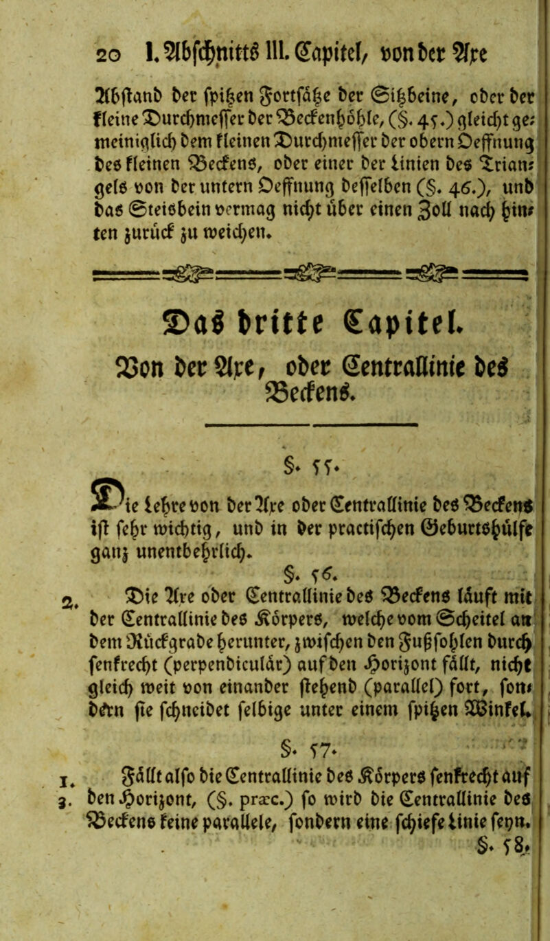 Jlbftanb Der fpi|en 5ortfä|e Der ©i|6eine, ober Der f leine ® urchmejjer Der 55ccf en^öfelc, (§. 45,) qleid>t ge; mciniglid) Dem fleinen ® urchmeffer Der obern Deffnung Deö fleinen Q3ecfen$, oDer einer Der linien De$ Ariern; gefö von Der untern Deffnung befiefben (§♦ 46.)/ unb Da$ ©teiöbein vermag nicht Ü6er einen 3oü nach ^im ten jurücf $u roeicfyetu =5 S)a$ trifte Kapitel» S3on ber SJre, ober Gentraöime be$ aSetfenS. §• fT* 5Dic ie^rcöcn betJfye ober Centvattinie beö$5ecfen« ifl: fe^r n>id>tig, unb in Der practifdjen ©eburtsfculfe ganj unentbehrlich* §* S** ®ie Kre ober (Eentrallinie beö 33e<fen$ lauft mit Der Sentrallinie Des Äorperö, welche vom ©cheitel att Dem Otücfgrabe herunter, jtvifchen Den gufjfohlen Durch fenfrecht (perpenDiculdr) auf Den Jporijont fallt, nicht gleich weit von einanDer fle^enb (parallel) fort, fotti D&n fte fchneibet felbige unter einem fpifcen 2Binfel* §♦ ?7* Sdllt alfo Die (Eentrallinie Deö .Körper* fenfrecht auf Den ^orijont, (§. pra:c.) fo wirb Die (Eentrallinie Deö SSecfene feine parallele, fonbern eine fchiefe tinie fepn. §♦