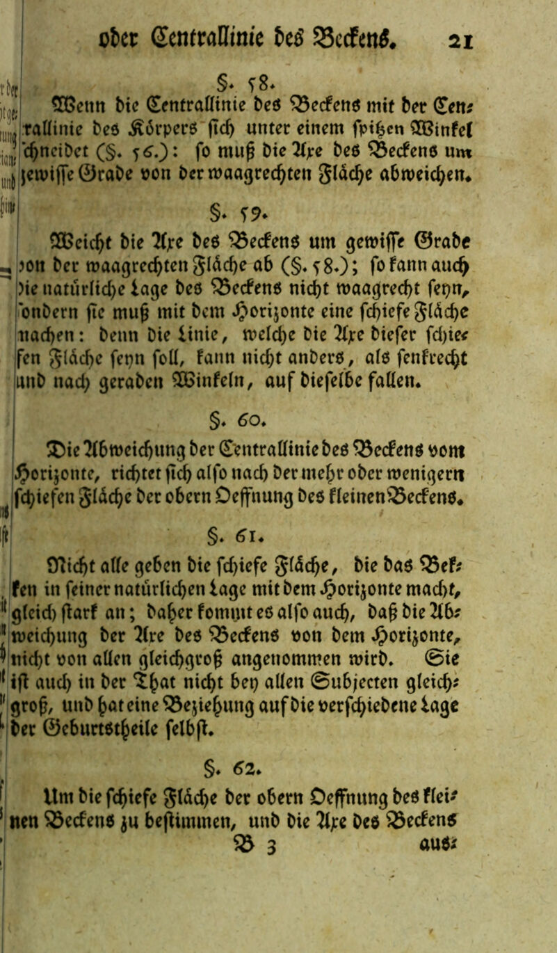 okt ScntraDinic $8ccf<tt$< th §* f8. ,, J 5Bcmt bic (Eentraötnie beö 33ecfetiö mit ber (£«« ,UJ tadinie Deö .Sbrperö ftcf) unter einem fpthcn SXBtnfef chncibct (§. j6.): fo muß Die Ape Deö Werfens um ^ jewiffe ©raDe von Der waagrechten gldc^e abweichen* M §• f* SGßeicht Die Ape Deö $5ecfenö um gewtffe ©rabe Joon Der waagrechtenglddje ab (§. f80; fofannaudj  )ie natürliche tage Deö 5Se<fenö nicht waagrecht fepn, onDern ftc muß mit Dem ^orijotite eine fcbiefegidche uachen: Denn Die iinie, welche Die Ape Diefer fd)ie< fen glddje fepn fod, Fann nicht anberö, alö fenfrecht iutD nad; geraben SBinfeln, auf Diefelbe faden* §♦ 60* Die Abweichung Der (Eentradinie Deö 5Se<f enö ttont #ori$onte, richtet ßd) alfo nach Der mehr ober wenigem fcbiefen gldche Der obern Deffnung Deö fleinenSecfenö* !< Sft §. 61* STlicht ade geben Die fdßefe gfddje, bie baö V5cf: , fen in feiner natürlichen iage mit Dem Jporijonte macht, l{ gleid) fiarf an; Daher fommt eö alfo auch, &ir Ab* J weichung Der Are Deö 55e<fenö non Dem Jporijonte, 9 nicht oott adcn gleichgroß angenommen wirb. @ie 11 iß aud) in Der th^ nicht Det) allen ©ubjecten gleich- [' groß, unb hat eine SJejiehung auf Die nerfchieDene iage ^ Der ©cburtötheile felbß* §* 62* ilntbiefchiefe gldd)e Der obern Deffnung Deö fiel* 5 nen S3ecfenö ju beftimmen, unD Die Ape Deö 23ecfen$ 1 55 3 auöi