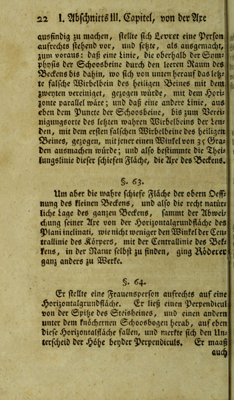 QUSfinbig ju machen, fleffte jlcfj Heiner eine iVrfett aufrechte fiebenb vor, unb fc^tc/ alß außgemadjt, jum vorauß: ba£ eine iinie, bie oberhalb ber ©gm* pbpfis ber ©ebeoßbeitte bureb ben leeren Kaum beß SSecfenß biß ba^in, rno ftd) von unten herauf baß (el$? te falfcbe £8irbelbein beß heiligen SÖeineß mit bem $mepten vereiniget, gejoden mürbe, mit bem «ftori; $onte parallel mdre; unb ba§ eine anberc Iinie, auß eben bem <Puncte ber ©cbooßbänc, biß jum SJerei? nigungßorte beß lebten mähren £$irbelbeinß ber iem ben, mit bem etfien falfdjen SBitbelbeine beß ^eiligen SSeineß, gezogen, mit jener einen SßBinfel von g^©ra; fcen auemadjen mürbe; unb alfo bejiimmte bie %bti* lungßlinie biefer fc^tefen glücke, bie 2fjre beß 35ecfenß* §♦ 63* Um aber bie mabre fd>iefe glücke ber obern Deff; itung beß fleinen $8e<f enß, unb alfo bie recht natüt* liebe tage beß ganzen 33ecfenß, famntt ber 2lbmeu ebung feiner 2fre von ber ^orijontalgrunbfldcbe beß 5>lani inclinati, mienicht meniger ben SfBinfel ber Sem trallinie beß Äorperß, mit ber Sentrallinie beß SBefr fenß, in ber fftatur felb|t $u ftnben, ging&ofcecec ganj anberß $u 2BcrFe. §♦ 64. Sr ficllte eine grauenßperfen aufredjtß auf eine ^ortjontalgrunbfldcbe. Sr ließ einen 5)rrpenbtcul von ber ©piße beß ©teißbeineß, unb einen anbern unter bem fnöcbernen ©cbooßbogeu herab, auf eben biefe $ori$ontalffdcbe fallen, unb merfte jtcb ben Um terfebeib ber Sjtyt bet;bec *Pcrpcnbiculß* Sr maaß au4