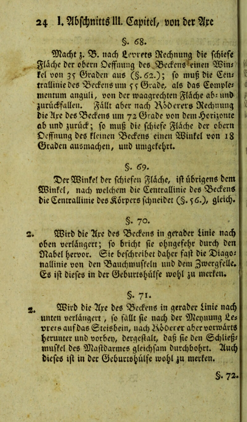 §. <58. SOJadjt j. 55. nacf) JLevrft» SXecfjnutig Me fdjicfe gläd)e Der ober» Deffnung Des ®edenskinen £Bin; fei von 3s ©raDen aus (§*62.); fo niu£ hie Sen; trallinieDes ©edensum f? ©rabe, afö Das Somple; menrum anguli, von Der waagrechten gläche ab; unD jurüdfaflen. gällt aber nach Äoöerer» SKedwung Die'Mjre DesS3edens um 72©raDe von Dem#eri$onte ab unD jurud; fc rnufs Die fchiefe gläcbe Der obern Ocffnung Des flauen SBedetts einen äßinfel von 18 ©caDen ausmachen, unD unigefehrt* §. *9- ®er2Binfel Der fchtefen gläcbe, ift übrigens Dem ÖBinfel, nad) welchem Die Eemraüinie Des ®eden$ Die SentralUnie DesÄorpersfchneiDet (§.56.)/ flleich« §* 70. 3* SOGitD Die tyre Des Redens in geraber finte nach oben verlängert; fo bricht fie ohngefehr Durch Den 9?abel hervor, ©ic befd>reibet Daher fall Die £>iago; nadinie von Den Qkuchmuffeln unD Dem 3wergfeüe» (£s ift Diefes in Der ©eburtshulfe wohl ju merfeu* §♦ 7i* 2. 5ßitb Die 2(pc Des Redens in geraDer linie nach unten verlängert, fo fällt fie nach her SDlegnung ie* vrei&auf Das ©tetsbein, nach JAoOem* aber vorwärts herunter unD vorbet), bergeftalt, ba§ fte Den ©d)lie§; tuuffel Des $ftaftbarmes gleichfam Durchbohrt. 2luch Diefes ifl in Der ©eburtshulfe wohl ju merfen. §• 72*