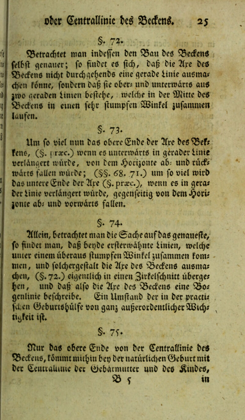 §* tlt ^Betrachtet man inbeffen ben Q5au bes Redens iw felbfl: genauer; fo fiitbet es fic^, tag bie 2(jre be$ iw Q5edens nid>t burchgehenbs eine gerabe Iinie ausrna* \n d)cn fonne, fonbern ba£ fie eben unb unterwärts aus i& jwo geraben Unten befreie, welche in ber 9Jiitte be$ \] lodene in einen fe^r Rümpfen 2Binfel jufantnien i« laufen. §. 73. Um fo viel nun bas obere £nbe ber 3Ire bes$5ef? fene, (§. j rxc.) menn es unterwärts in geraber Iinie verlängert mürbe, von bem dpoeijonre ab; unb rüd* wdrts fallen mürbe; (§§. 68. 71.) uni fo viel wirb 11 bas untere Snbe ber 2ljre (§. praec.), menn es in gera* 5 ber Iinie verlängert mürbe, gegenfeitig von bem Jj?ori* ' jonte ab; unb vorwärts fallen. §* 74* 5d(cin, betrachtet man bie Sache auf bas genauere, fo ftnDet man, bafj bepbe erflerwäbnte iinien, welche unter einem überaus ftumpfenSBinfei jufammen fom; men, unb foldjergeftalt bie 2(;e bes Redens ausnta; d)en, (§. 7^0 eigentlich in einen 3idelfd)nitt übergeh fcen, unb ba§ alfo bie 2(;e bes 95edens eine 33o* genlinie befchreibe. £itt Umftanb ber in ber practü fd,en @eburt$hülfe von gan$ auperorbentlichec5Btch^ v tiijfeit ijl. §* 7f* fflur bas obere ®ttbe von ber Centraßinie bes SSedeus, fämmt mithin bet) ber natürlid>en ©eburtmit ber ScutiaUimc ber ©ebärnutttec unb bes Äiubes, 93 f in