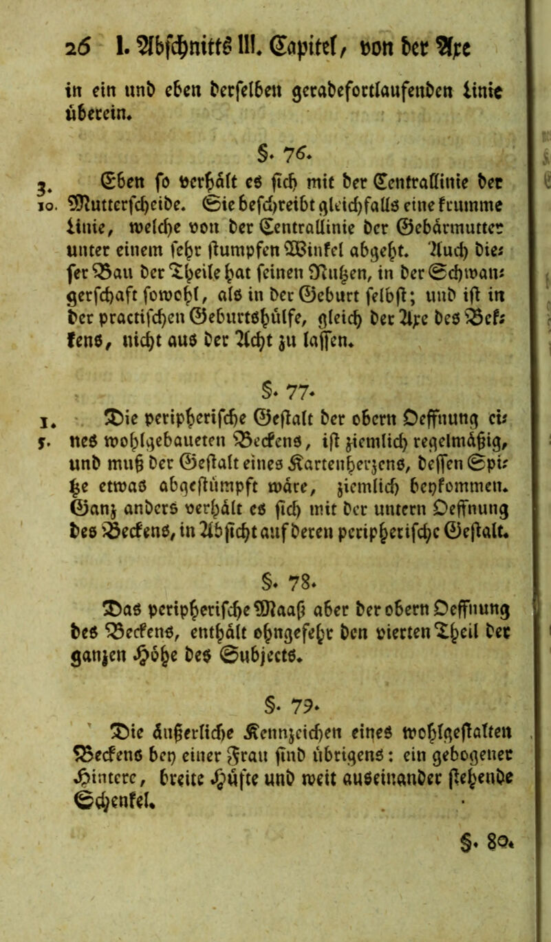 16 1.5Ibfd)nitt£ 11!. (Japitef, »onbct%e in ein unb eben berfelben gcrabefortlaufenben iintc überein* §♦ 76* 3. S6en fo vergalt cs fiel) mit ber Sentraffinie bet 10. 95?uttcrfd)eibe. <gie befujreibt gleichfalls eine fiumme iinie, welche von ber (SentraUinie ber ©ebdrmuttet unter einem fe^r fiumpfen QBinfel abgef>t* Äud) bie* fer95au ber Steile bat feinen 9iu£en, in ber@cf)tvan* gerfcfyaft fowo^t ^ als in beu©eburt felbft; unb ifi in ber practifcfyen ©eburtshülfe, gleich ber 2lpe bes 25cf; fens, liiert aus ber Hdjt }u lajfen* §♦ 77* i* Die perip^erifebe ©eftalt ber obern Deffnung ds $. ueS tvoblgebaueten 33ecfens, ift jicnilicf) regelmäßig, unb muß ber ©eflalt eines Äartenherjcns, befjenCSpu £e etwas abqefhtmpft wäre, jicmlicf) bekommen* ©anj anbers ver^dlt es fiel) mit ber untern Deffnung bes S5ec£ ens, in auf bereu peripher ifcfyc ©eftalt« §* 78* Das pcrtpberifcbeOTaafi aber ber obern Deffnung beS 23e<fens, enthalt ehngefe()t ben vierten S^cil bec ganjen #b()e bes ©ubjccts* §• 79* Die äußerliche Äenn$cicf)en eines tvolilgeftalren 5Secfens bet) einer grau finb übrigens: ein gebogener Hintere, breite unb weit auseinanber jteheube @d;enfel* §. 80*