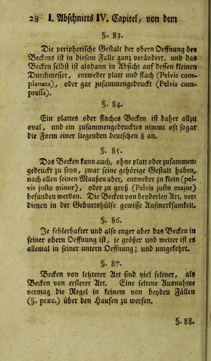 §• 83- ©ie perip^erifdje ©eflalt ber obern Deffnung bes SSecfenS ift in biefem galle gan$ venünbert, «nb ba$ 55e<fen felbjl ift alöbann in llbjldjt auf bcffen fleineti ©urcbtneffer, entweber platt unb jTad) (Pelvis com- planata), ober gar jufammengebrucft (Pelvis com- prefla). §. 84- Sin plattes ober flaues Reefen tft ba£er affju oval, unb ein jufammengebrueftes nimmt oft fogar bie gönn einer liegenben beutfdjen 8 an* §♦ 8f. ©as 35ecf en fann auclj, ofme platt ober jufammw* gebrueft ju fepn, $war feine gehörige ©efklt £aben, naef) allen feinen ÜJiaafien aber, entweber $u Flein (pel- vis jufto minor), ober ju grc£ (Pelvis jufto major) befunben werben, ©ie SBecfcn von bepberlep 2lrt, ver* bienen in ber ©eburts^ülfe gewific Mufmerffamfett* §. 86. 3e fehlerhafter unb alfo enger aber bas Reefen iti feiner obern Deffnung ifl, je grbfkr unb weiter ift eS allemal in feiner untern Oeffnung; unb umgefe^rt* §♦ 87* SSecfen vott festerer 2lrt ftnb viel feltner, als 33e<fen von erflerer 2lrt. Sine feltene Ausnahme vermag bie Kegel in feinem von betjben gallen (§♦ praec.) über ben Raufen ju werfen* §.88.