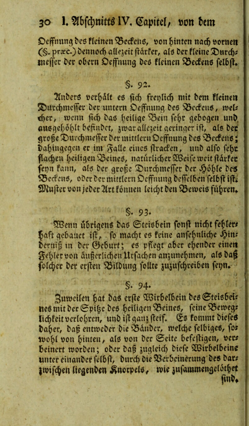 Deffnung Des Fleinen QSecfeiiö^ von hinten nach vornett (§. praec.) Dennoch allzeit frdrfer, als Der fleine ®urd); jnejtec Der obern Dejfnung Des fleinen 33ecfens felb|i §♦ 92- 2fnbers verhält es fic^> freplid) mit Dem Fleinett ©urdjmejfer Der untern Deffnung Des Redens, tveU eher, wenn jtd) Das Zeitige 35ein fefcr gebogen unD ausgehoblt beftnbet, $war allezeit geringer ifi, als Dec große imrehmeffer Der mittlern Dejfnung Des 35ec£ens; Dahingegen er im galle eines flracfen, tinD alfo fe^c flachen heiligen feines, natürlicher ^XBeife n?cit fDdrfcc fepn fann, als Der große 2)urd)meffer Der Jpohle Des 93ecf ens, oDer Der mittlern Deffnung Deffelben felbjl ijti SJlujter von jeber 2lrt fonnen leicht Den beweis fuhren* §* 93* SBenn übrigens Das ©teisbein fonfl nicht fehler* $aft gebattet ijl, fo macht es feine anfehnliche jpin; Derniß tn Der ©eburt; es pflegt aber ehenber einett geiler von äußerlichen Utfachen anjtmebmen, als baß fold^er Der erjlen SJilDung follte $u}ufchrei6en fepn* §♦ 94* 3utveilen hat Das erfle £5irbelbein Des©teisbei; lies mit Der ©piße Des heiligen deines, feine 53croeg; lichfeit verlohren, unD ijt ga:t$ fieif* ®$ fomrnt DiefeS Daher, Daß enttveDer Die 'iSänber, welche felbiges, fo; tvobl von hinten, als von Der ©eite befcfligen, vec; heinert worben; ober Daß jugleid) Diefe $öirbelbeine unter einanDer felbfi, Durch Die 93erbcinerung Des Dar; iwiföen ItegenDen Knorpels, wie jufaromengelbthet