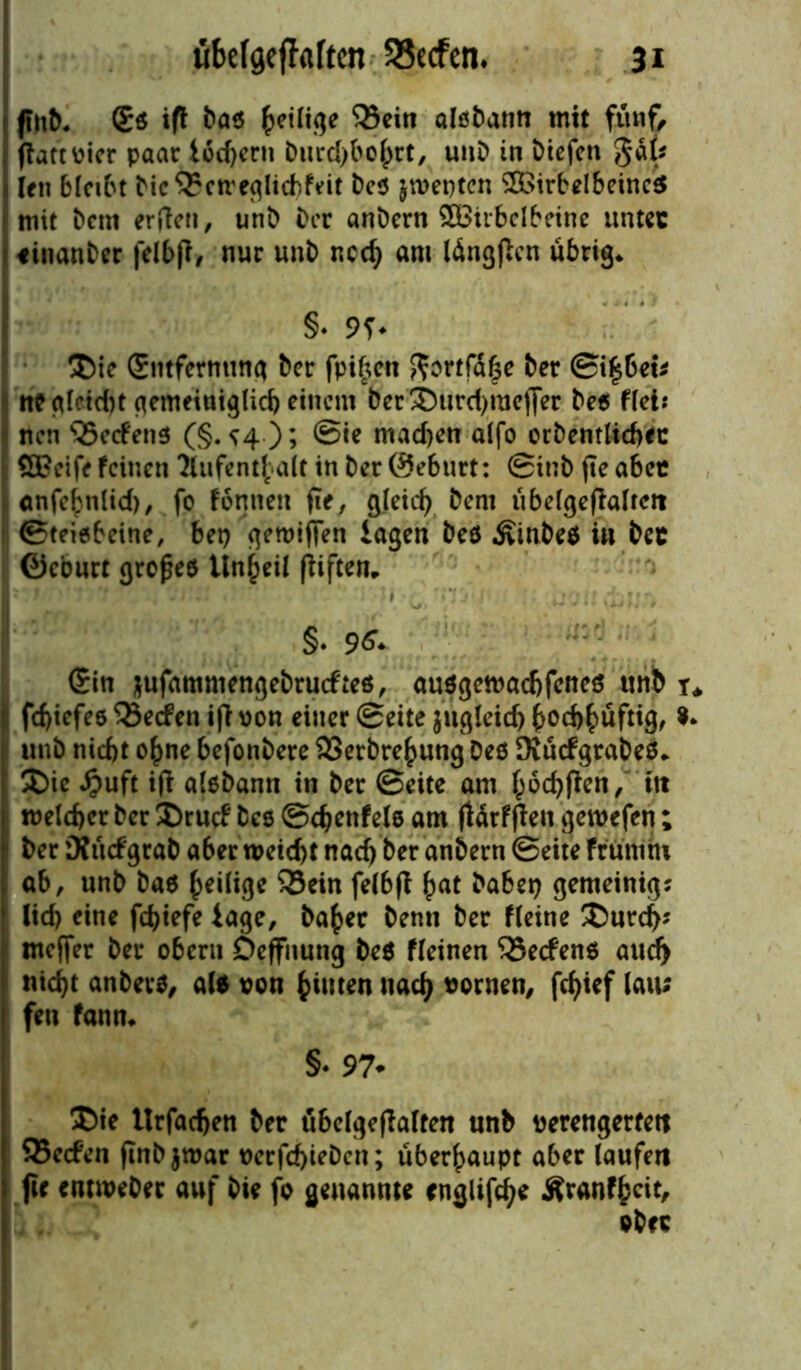 ftnb. (Eß ift baß ^eilige Q3ein alßbann mit fttnf> flattvier paar lod)ent burd)bohrt, uttb in biefen gäk (en bleibt bie^etreglicbfeit beß jtvepten 203irbelbeincß mit bent erden, unb ber anbern £Biibclbeinc unter «inanber felbfi, nur unb ned) am tängßcn übrig* §♦ 9T* Ü)ie (Entfernung ber fpi£en gortfüfce ber Siebet; ne glcid)t gemeiniglich einem ber'3)urd>raeffer beß fiel? nen s23ecfenß (§.^4); Sie mad)en alfo orbentlicbec : £ö?eife feinen Aufenthalt in ber ©eburt: Sinb fte aber ianfe^nlid), fo fonneu fte, gleich bent übelgefialrctt (Steißbeine, bet) geroiffen lagen beß Äinbeß in bet ©eburt grofjeß Unheil fiiftem §• 0+ (Ein jufammengebnnfteß, außgemaebfeneß unb t* fd)iefee Reefen i(l von einer Seite $ugleid) bochhüftig, 0* unb niebt o£ne befonbere SSerbre^ung beß Dvücfgrabeß* £)ie #uft ifi alßbann in ber Seite am fc6d)jfen, ftt tvelcher ber £>rucf bec Schenfelö am (Urffien geroefen; 1 ber Kücfgrab a6er weicht nad) ber anbern Seite fr uni nt ab, unb baß heilige 33ein felbff £at habet) gemeinig; lid) eine fd>iefe läge, ba(>er benn ber fleine £>urd>? nteffer ber obern Deffnutig beß fleinen SSecfenß aud) nicht anberß, alß von ^iuten nad) vornen, fcf>tef lau; fett fann* §♦ 97* £>ie Itrfacben ber übelgeflalten unb verengerfett 95e<fen ftnbjwar verfd)iebctt; überhaupt aber laufen fir enttveber auf bie fo genannte cnglifdje Äranfhcit, ober