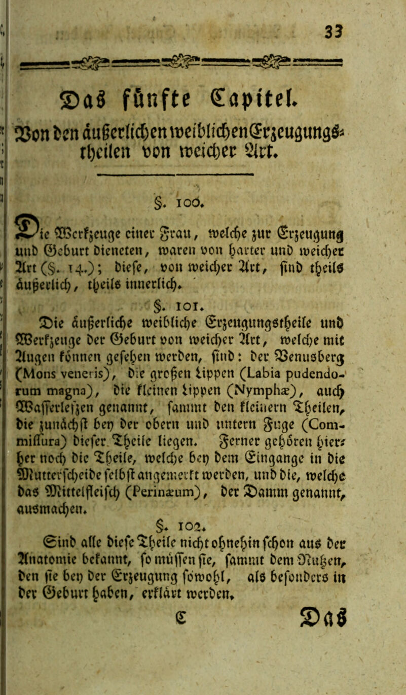 £>a$ fünfte Kapitel. 23on fccn äiräctfidjen weiblic&enQrr jcusuitäfc rl)cilen t>on treidle 2Jrt. §. ioö. ©erfjeuge einet- geau, welche jur Srjcuflunj uub ©eburt Dieneten, waren von harter unD weichet 2lrt(§. 14.); Diefe, von weicher 2let, finD äupedid), t()ei(6 innerlich«. §• ioi* ®ie äußerliche weibliche Srjeugtmgötheile unD SBerfjeuge Der ©eburt von weicher 2lrt, weld)e mit 2lugen tonnen gefehlt werben, ftiib: Der ^Senusberj (Mons veneris), Die großen tippen (Labia pudendo- rum magna), Die fidnen tippen (Nymphe), aud) QBafieriefjen genannt, fammt Den deinem feilen. Die junäd)fl bet) Der obern unD tmtern gt;ge (Com- miflura) Dicfer ‘Jhcile liegen, ferner geboren £ier* £er noch Die X^eile, weld)e bet) Dem (Eingänge in Die SKutterfdjeibefelbffangemeiftwerben, uttbbte, weldjc Daö üOtittclfTeifcl^ (Perineum), Der ©amm genannt, au$mad)em §♦ 102. SinD alle Dicfc^eile nid)t ohnehin fdjott aus Der Anatomie befannt, fo muffen fte, fammt Dem D?u|ett, Den |Te bep Der (Erjeugung fowo£l, als befonDcrö iti Der ©eburt haben, erfldvt werben* c £>Ö$