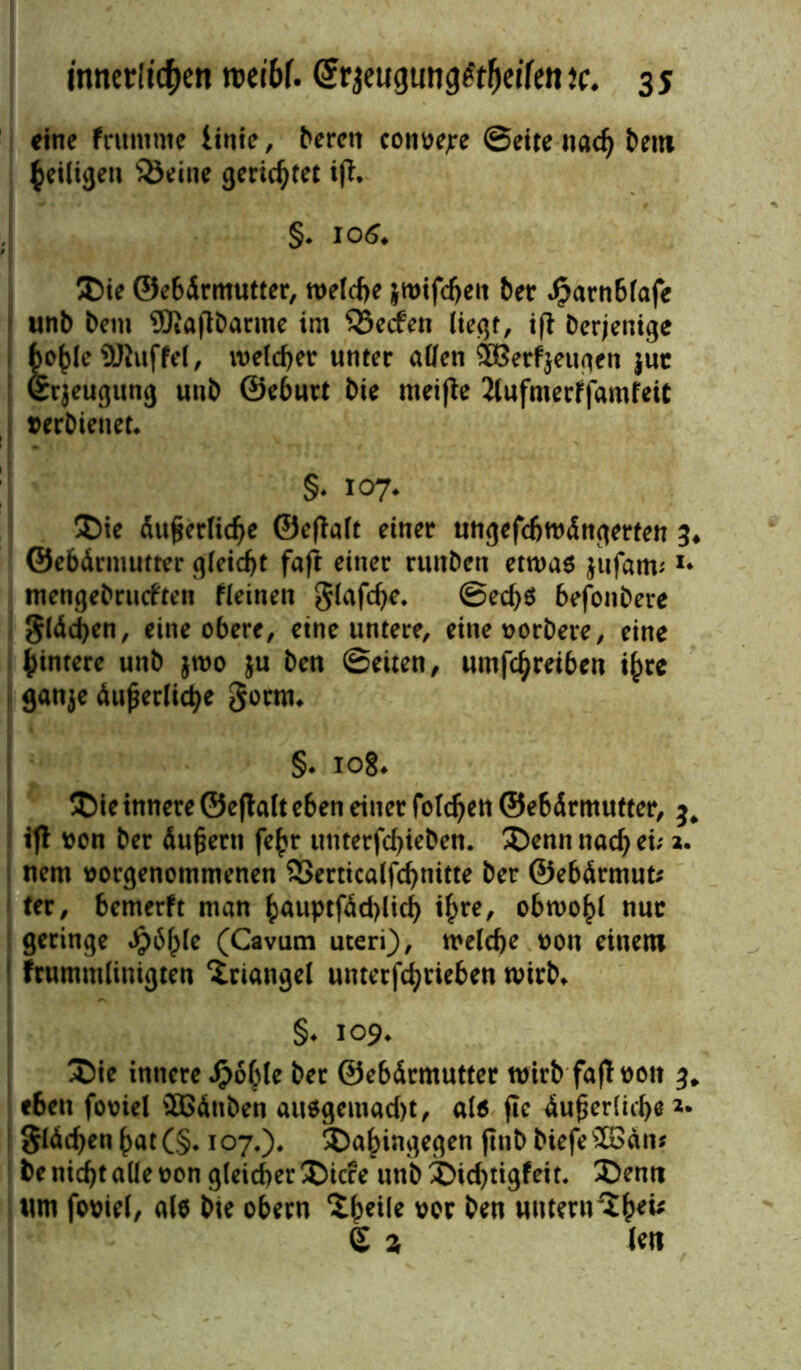 eine fruntme linie, bereit convejre Sette nad) bem ^eiligen teilte gerichtet iß, §. 10$. Die ©ebdrmutter, n>elcf>e jwifdjeu bet* Jparnblafe unb bem SüJiaflbarme im 35ecfen liegt, ifi Derjenige 1 fco^leüJluffel, melier unter allen feerfjeugen jut Srjeugung uttb ©eburt bie meifte 2lufntetf|amfeit verbienet. §* 107* Die äußerliche ©effalt einer ungefchmängerten ©ebärmutter gleicht faft einer ruttben etwas $ufam; *• mengebrudten fleinett glafd)e. Sed)S befonbere $läd)en, eine obere, eine untere, eittevorbere, eine Hintere uttb $wo ju ben Seiten, umfe^retbett if)re ganje du^er(td>e gornu §. 108. Die innere ©e|hlt eben einer foldjen ©ebärmutter, ^ ifl von ber äußern fe£r unterfchieben. Denn ttad) ei; a. nem vorgenommenen 23erticalfchnitte ber ©ebärmut* ter, bemerft man hnuptfächlid) i£re, obwohl nur geringe dg>6^Ie (Cavum uteri), welche von einem 1 frummlinigten Triangel unterjebrieben wirb. §♦ 109. Die innere #6hle ber ©ebärmutter wirb fa|t von e6ett foviel SBätiben ausgemad)t, als fie äußerliche glächen hat(§. 107.). Dahingegen fttib biefe'äGän* benid)t alle von gleicher Dide unbDid)tigfeit. Denn um foviel, als bie obern 'ityite vor ben untern £ % len