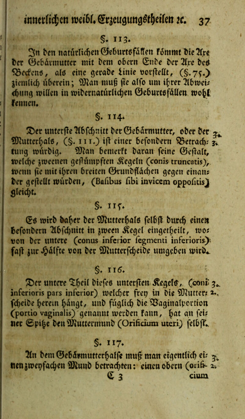 §. 113. 3n fren natürlicfceti 0e6urttff<Srten fiSnimt t>te2f;r« bet ©ebüvmutter nüt bem obern £nbe ber 2fjre beö S3ecfcn$, a(5 eine gerabe iinie oorflettt, (§.7f.) jiemlid) überein; 5Ran mu§ jte alfo um ihrer ?lbmeb <hung mitten in mibernatürlichen ©eburtefätten mohl fenuetn §♦ 114* ®er untcrfle *2(6fd)nitt ber©ebärmutter, oberber ^ SRutterhalö, (§. m.) i|t einer befonbern 35etrad); j* tuug mürbig* Sftan bemerft baran feine ©eflalt, welche jmecnen gerümpften Regeln (conis truncatis), wenn (ie mit ihren breiten ©runbfläcben gegen einan* ber gejlettt mürben, (ßafibus fibi invicem oppofitisj| gleicht* §. nf. mirb baher ber SRutterhalö felBfl btirdj einen befonbern $6fd)mtt in $mecn .Segel einget^eilt, mo* von ber untere (conus inferior fegmenti inferioris) fafl jur Wülfte oon ber Sföutterfcheibe umgeben mirb^ §. 116. &cr untere ^beii biefeo unterjlen ßegete, (con£ ^ inferioris pars inferior) melcber ftet? in Die Sftutter? fd)eibe herein hangt, unb füglich bie 93aginalpcrtion ('portio vaginalis) genannt merben fann, hat an fck «er ©pi£e ben SKuttermunb (Orifidum uteri) felbjY* §. 117* 5(n beut ©ebürmutterhaffe mu£ man eigentlich et; ^ tienjmepfachen 9ßuub betrachten: einen obern (orik- 2r £ 3 cium