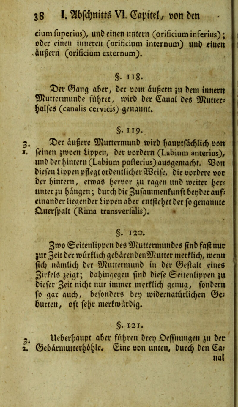 ciumfuperius), unb einen untern (orificium inferius); eher einen inneren (orificium internum) unb einen -Äußern (orificium excernum), §. 118* 3>er ©ang aber, Der wem Äußern $u Dem innerti SRuttcrmunbe führet, wirb Der £anal Des 9Jiutteri fyalfes (canalis cervicisj genannt* §. 119*. 3. $er Äußere OTuttermunb wirb bauptfddjlid? ooti 1. feinen $woen tippen. Der oorbern (Labium anterius), unD Der ^intern (Labium pofterius) au$gemad)t. 93on Diefen tippen pflegt orDentlid)er£ßeife, Dieoorbere 00t Der bintern, etwa* fcerüer ju ragen unb weiter £en Unterau bdngen; Dutd)bie3ufammenfunftbepberaufr einanber liegenber tippen aber entfielet Der fo genannte Cluerfpalt (Rima transverfalis)* §. 120* 3wo ©eitenlippen Des SDiuttermunbeö (Inb fajf nur jur 3cit Der wurflid) gebdrenbenSTiurter merflid), wenn fid) ndmlid) Der Shtttermunb tn Der ©cfDalt eines 3irfels jeigt; Dahingegen jitib Diefe ©eitenlippen $u Diefer 3eit nicf>t nur immer merflid) genug, fonDern fo gar aud), befonDere bep wibernatürlidjen ©ei Durren, oft fe(>c merfwurbig* §. 121* Ueber£aupt aber fuhren Drei) Deffnungen $u Der 2. @ebdrmutterhö{)le. £ine oon unten, Durd) Den Sa; nal