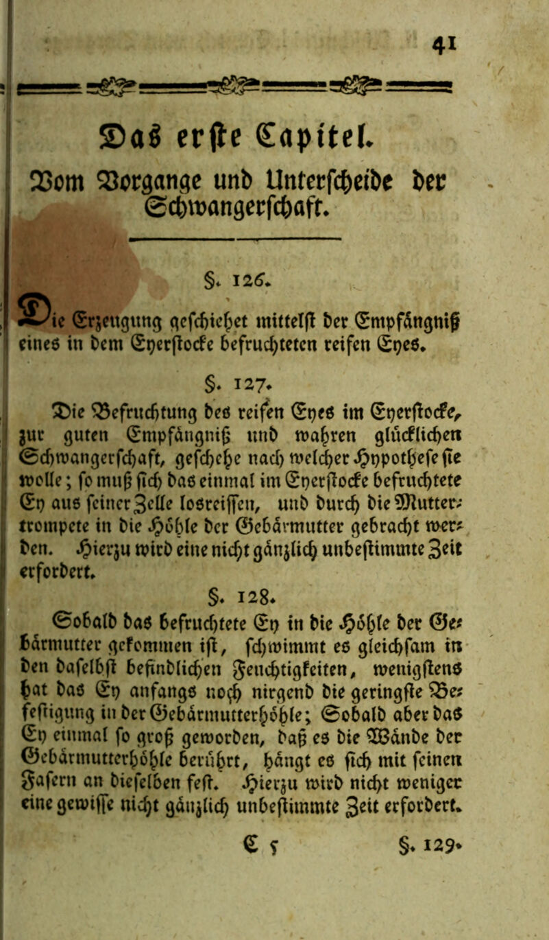 s-ss^asae^==^==a erfle (Sapttel. 23om 53orsatigc unb Unterfc&ei&e bec ©cbwflngccfcbaft. §. 125. ^ic (Saugung qcfcftic^et mittelfl ber Gntpfdngnif eines in bem Gperjtotfe befruchteten reifen Gpes. §• 127. $)ie ^Befruchtung bes reifen GpeS im Gperftocfe, jur guten Gmpfängniß unb magren glücklichen ©djwangerfchaft, gefchchc nad) welcher Jpppothefefte welle; fo muß fid) baß einmal im Gperflock e befruchtete Gp aus feiner Belle losreiffen, uub burd) bie9Jiutter; trompete in bie Jpoble ber ©ebärmutter gebracht wer* ben. £ier}u wirb eine nid)t gdnjlich unbefhmmte 3eit erforbert, §♦ 128. ©obalb bas befruchtete Gp in bie Qofyle ber ©e* fcdrniutter gefemtnen ift, fdjwimmt es gleichfam in ben bafelbft befinblichen geuchtigfeiten, wenigen* bat bas Gp anfangs uo$ nirgenb bie geringfle 93e* feftigung in ber©ebärmutterhohle; ©obalb aberbaS Gp einmal fo groß geworben, baß es bie SB&nbe bec ©cbdunutterhohle berührt, ^dne^t es ftd) mit feinen gafern an biefelben fefh ^ier^u wirb nicht weniger cinegewtjfe nicht gäujlich unbejtimmte 3eit erforbert* G f §♦ 129*