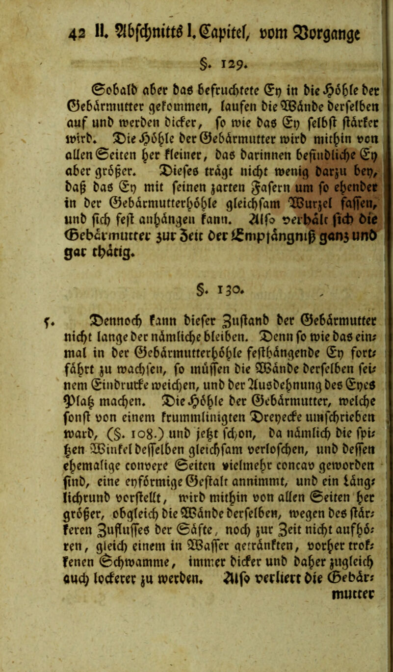 §• 129. ©obalb aber ba$ Befruchtete (£9 in bie^oblebet ©ebdrmutter gefommen, taufen bie SBdtibe berfelben auf unb werben biefer, fo wie ba$ St; felbfl fidrfec wirb. ©ie£6hle ber ©ebdrmutter wirb mithin von allen ©eiten her fleitier, ba$ barinnen befutbliche (£9 aber grdßer. ©iefeö tragt nicht wenig barju bet;, baß baö (£9 mit feinen jarten gafern um fo e^enber in ber ©ebdrmutterfwfple gleichfam SBurjel faßen, unb fleh fe|l an^dngeu fann. 2Ufo verbale fteb öte (Bebdrmutrer $ur5eic Oer£mp|dngniß gansunö gar thitig. §♦ 130* ©ennod; fann biefer 3ufan& ber ©e6drmuttee nicht lange ber ndmliche bleiben, ©enn fo wie ba6 ein? mal in ber ©ebdrmutterbd^le feftbdngenbe £*9 fort? fahrt ju wad;fcn, fo müflen bie $>dnbe berfelben fei? nem Sinbrutfe weichen, unb ber 2iuöbehnung beo ®9e6 9)laß machen, ©ieJjpdhle ber ©ebdrnuttter, welche fonfi von einem frummlitugten ©repeefe umfehriebett warb, (§. 108.) unb je|t fd>on, ba ndmlich bie fpi? £en 2Binfelbe(felben gleichfam verlofchen, unb beffett ehemalige cottvepe ©eiten vielmehr concav geworben ftnb, eine epf6rmige©efialr annimmt, unb ein lang? iichtunb vorfMt, wirb mithin von allen ©eiten her großer, obgleich bie £Gdnbe berfelben, wegen beö ftdr? feren 3ußuf|e$ ber ©dfte, noch jur 3eit nicht aufhd? ren, gleich einem in ^Baffer qetrdnften, vorher trof? fenen ©chwamnte, immer biefer unb baher zugleich aud; locferer }u werben* 2Wfo verliert Oie (Bebäv? mutter