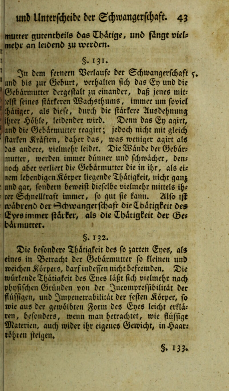 mutter gutentbette öaslbitige, unö fingt viel* mebv an leiOenO 3U trerOen. « §.131* : 3« frem fernem Verlaufe ber ©djwangerfdjaft y* 1 unb bis $ur ©eburt, vergalten jtd) bas unb bie ! ©ebdrmutter bcrgcflalt $u einanber, bag jenes mit* ' :clfl feines ftdrferen £Gad)StbumS, immer um fovief 1 langer, als biefe, burd) bie ftdrfcre 2iusbebnung ' ij^rer djoble, leibcnber wirb. Denn bas £9 agirt, * lunb bie ©ebdrmutter reagirt; jeboef) nid)t mit gleich 5 (krfen Ärdften, baf;er bas, was weniger agirt als Ws anbere, vielmehr (eibet. DieSBanbe ber ©ebdr; mutter, werben immer bumter unb fd)rodd)er, ben* noch aber verliert bie ©ebdrmutter bie in i£r, als eu nem lebenbigcnÄorper (iegenbe Xbdtigfeit, nic^t ganj nnb gar, fenbern beweift biefelbe vielmehr mittels ity rer ©ebneüfraft immer, fo gut fte fann. 2Ufo ijt rrabrenO öer *-^cbvrangerfd)afr öiedbdtigfeir Oe$ öryee immer ßaifer, als Oie Ifcicigfeit Oer <S>a biimutter. §. 132* Die befonbere D?dtigfeit beS fo jarten £pes, als eines in 525etrad>t ber ©ebdrmutter fo fleinen unl> weichen .Körpers, barfiubeffen fließt befremben. Die wurfenbe^bdtigfeit bes £pes lagt fid> vielmehr nad) pbpfifdjen ©rünben von ber 3ncomprefpbilitdt bec fliifggcn, unb Smpenetrabilitdt ber fcfTen .Körper, fo wie aus ber gewölbten gorm bes £pes leicht erfld* ren, befonbers, wenn man betrachtet, wie jföfjlge Materien, audj wiber i£r eigenes ©ewidjt, in £aar; tönten |leigeiu §* I33<