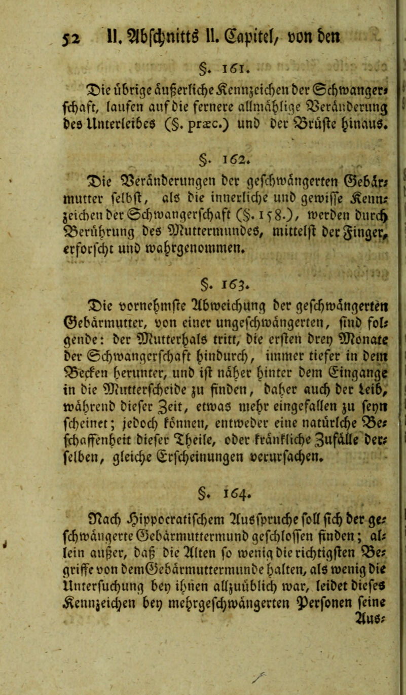 §♦ l5i. ®ie tibrtgc äußerliche Äennjcichen ber ©cbwanger* ; fcfyaft, laufen auf bie fernere allmäblige SSeränberung ! Des Unterleibes (§. praec.) unb Der s23rujfe hinauf. §♦ 152. ®ie 93eränberungen bcr gefcbwängerten ©ebär; j mutter felbft, als Die innerliche unb gewiffe föntu Reichen ber ©chwangerfchaft (§.158.), werben btirdj Berührung Des WuttermunDeS, mittelfi Der Singer, erfocht unD mahrgenommen. §* i*3* ®ic tjornehmjte 'Abweichung ber gefchwängerteti ©ebärmutter, von einer ungefchmängerten, jlnb fob genbe: ber SJiutterhalS tritt, Die erften bret? Monate bet- ©chwangcrfchaft hinburd), immer tiefer in Dein 35~ecfen herunter, unb ift näher hinter bem gingange in Die ^Jiittterfcheibe ju ftnben, Daher auch ber leib, währenb biefer Seit, etwas mehr eingefallen $u fepti I fcheinet; jeboch fonnett, entweber eine tiatürlche $5es ' fchaffenhett biefer ^he^e/ °^er fränfliche Sufäile Der; > felben, gleich* Srfcheitiungen »erurfachen. §. 154. Otach ^ippocratifchem Tlusfpruche feil (Ich Der ge* fchwäugerte ©ebärmuttermunb gefcblofien fmben; aU lein außer, baß Die'Alten fo wenigbierichtigften 33e? griffe oon bem©ebärmuttermunbe halten, als wenig Die ilnterfuchung bep ihnen alljuublid) war, leibet DiefeS Äenn$eicj)en bep mehrgefchwäugerten 9)erfonen feine 2lu$;