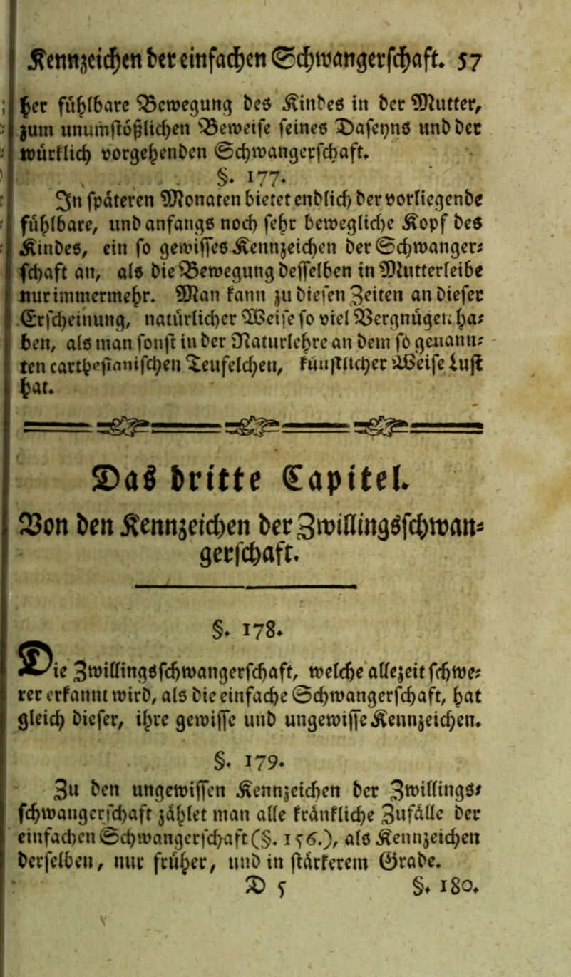 ; $cr fühlbare Qxtregung bcs Äinbes in bcr 9ftutfer, $utn unumfioplidjen s33en>eife fciriee £)afepns unt) bet ttmrflich oorgehenbcn ©chmangerfcbaft* ' : , §• i77* 3n fpdteren Monaten bietet enblicf) ber r orliegenbe • I fühlbare, unb anfangs noch fef)r bewegliche Äopf be$ Ätubes, ein fo gewiffesÄennjetchen ber©chtranger; 1 fdjaft an, als Die Bewegung beffelben in SMutterfeibe nur immermehr. 9Ran fann $u biefen Seiten an biefec (Srfcheihung, natürlicher SBeife fo riel 33ergnugen ha; ) 6en, als man fon jt in berSttaturlehrc an bem fö gewann; 1 ten cattt^panifc^en ?eufelcheu, tun}tlicher üßeife iujl hat* = :=g^===^ £>a$ dritte (Eapitel. 23on fceit ^emtjeid)en Der3roiflingöfd)ttMtt* gerfefoaft. §. 178. 3roitttng6fi$tt>angcrfdjaff, tttele^c atfejeit fcfjwe? rer erfannt trieb, als bie einfache ©d)trangerfdjaft, hat gleich tiefer, ihre gewiffc unb ungewij|eÄenn$etchen* §< 179- Bu ben ungenriffen Äenn^cichen bcr fchwangcrfchaft jaulet man alle frdnfliche Befalle ber einfachen ©chmangcrfchaft(§. als Äennjeichen becfelbeu, nur früher, titib in fiärferem ©rabe. © f §♦ 180*