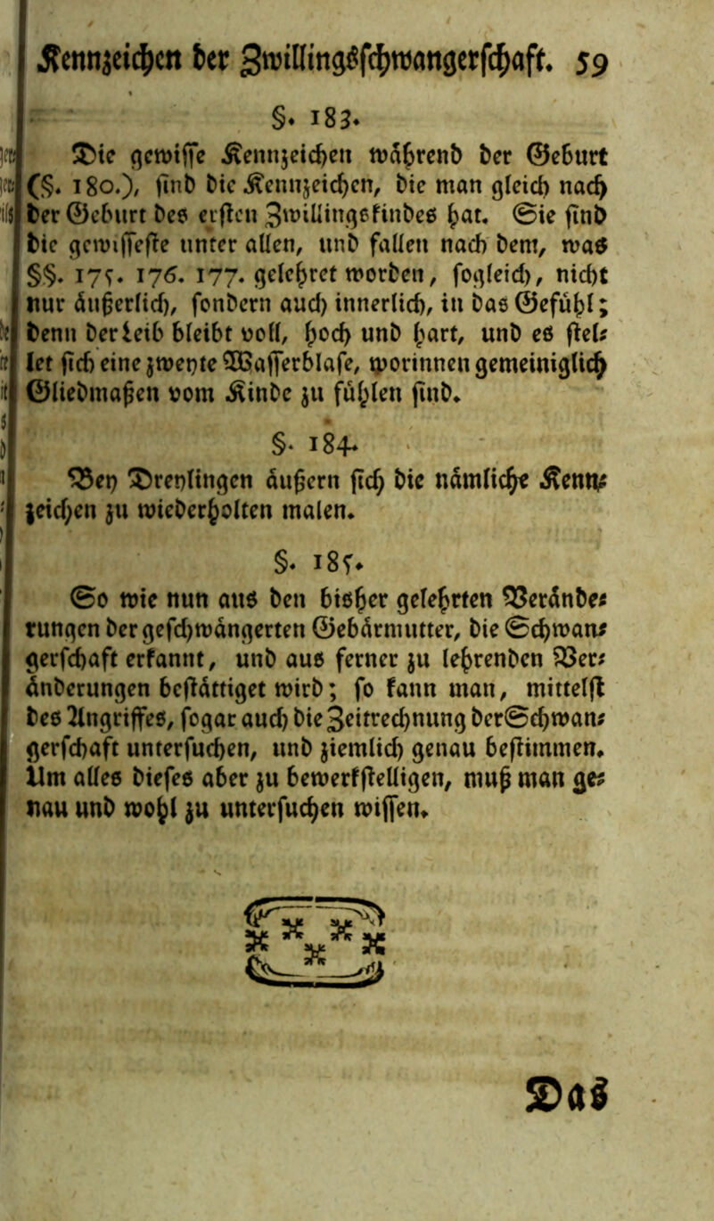 §♦ l834 !« &ie qctt>tffe Äennjeichen tvahrenb bcr ©eburt I» (§♦ 180.), finb bic Äennjeidjen, bie man gleich nad) 'il$ 6er ©eburt Des elften 3unlling6finbes ^at. @ie ftnb bie getvijfeffe unter allen, un6 fallen nach Dem, tva$ §§. jys* 176. 177. gehöret worben, fogleid), nicht ttur äufjerftd), fonbern aud) innerlich, in Das ©efuhl; H benn Derieib bleibt voll, ^och unb hart, unt) es fiel* ff let fich eine $tvet)te Sßafierblafe, tporinnen gemeiniglich it ©liebmafjen vom .Sinbe $u füllen ftnb* t j §* 184* 5Bet) ^Drenltngen äußern ftd; bic nämlich* Äenti; |eid;en ju tvieberholten malen* §♦ i8f# @0 nm nun aus beti biö^cr gelehrten 93erdnbe* rungen ber gefd)tvdngerten ©ebdrnuttter, bie Schwan* gerfchaft erfannt, unb aus ferner $u le^renben 33er* dnberungen bcfldttiget wirb; fo fann man, mittelft bes Angriffes, fogar auch bie 3?itred)nung berSchwan* gerfchaft unterfuchen, unb jiemlid) genau beftitnmen* Um alles biefes aber ju bemerfftelligen, mup man ge* nau unb wo^ ju unterfuchen wiffen*