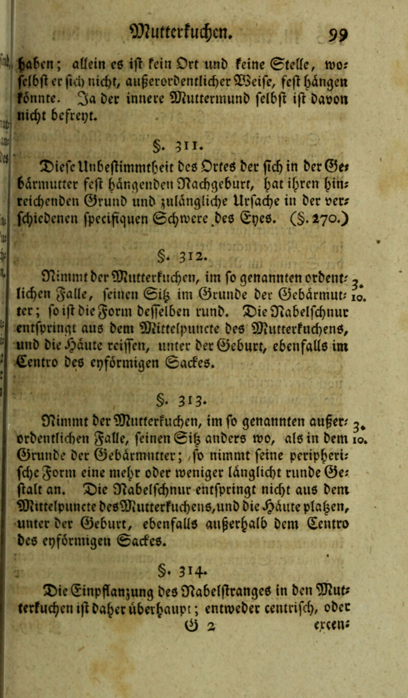 4 fcabcit; aüein c« i|t fein Ort unb feine ©fette, n>o; fclbft ec fici) ntc^r, augerorDenrlicberSföeife, fep bangen fonnte. Der innere SMuttermunD felbfl ifr Davon , nicht befreit* §. 3H* XüefcUnbepimmtbeit Deö Drfeö Der jidj in Der@e* bdrmutter fefl bdngenben fftacbgeburt, bat ihren bin? reicbcnDen ©runD unD juldnglirfje Urfacbe in Der ver* fcbicDencn fpecifujuen Schwere 4beö SpeS. (§. 270«) §• 312. flfcmmt berüJJutterfucben, im fo genannten orDent? ^ lieben galle, feinen ©i^ im ©runDe Der ©ebdrmut; ij. tcr; foipDiegornt Deffelben runD. £)ie9iabelfcbnut eittfpringt aue Dem ©tfttelputtcte Deö SKutterfucbeno, unD Die^dute rciffen, unter DerSeburt, ebcnfalle im (Eentro Deo eiförmigen ©atf'es. §♦ 3i3* Oiimntt Der9ttutterfucben, tmfo genannten auf?er? ^ orbentticben gatte, feinen ©i| anbere wo, atein Dem 10. ©runDe Der ©ebdrmntter; fo nimmt feine peripberi; fd)c gönn eine mehr oDer weniger ldnglid)t runDe ©e? Patt an. ®ie D^abetfcbnur entfpringt nicht aus Dem SRittelpuncte De09Jiutterfud)en6,unD Die Jpdute pta£en, unter Der ©eburt, ebenfalls außerhalb Dem (Eentro Dee eiförmigen ©atf'es. §• 3H* Die (Einpflanzung bes9?abetflrange$ in Den Sftut? terfuebentp Daher überhaupt; entweber cemrifcb, ober © 2 cjrcen*