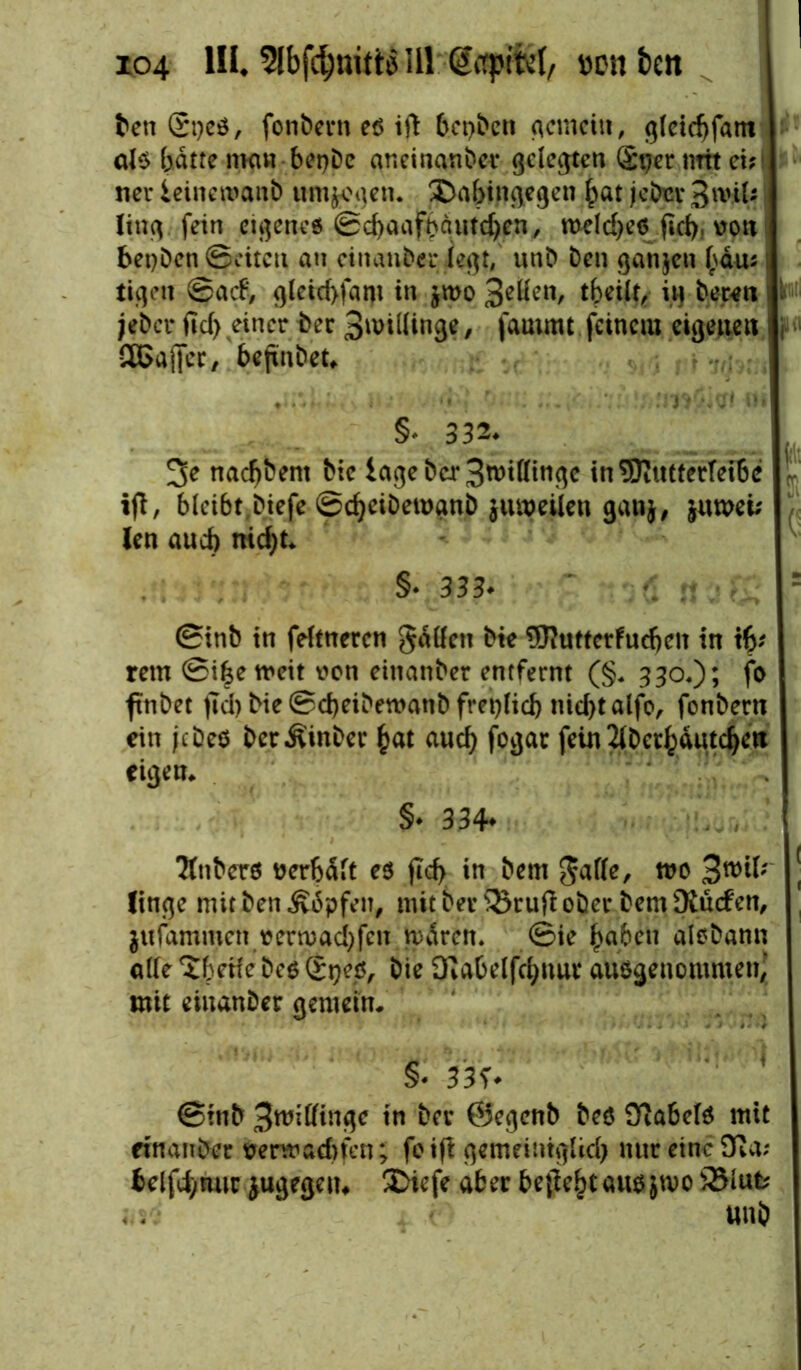 den Stjeö, fonbcrn eß ifl beiden gemein, ^(cic^fant als batte mau bet)De aneinander gelebten (£t)er mit ei;i ner ieineroanb umhegen. £>abingegen bat jeder $\viU fein eigenes ©cbaafbgutdjen, meld)es jtd), vott beiden (Seiten au einander legt, und den ganzen bau* i ticjett ©ad*, gleid>fam in jmo 3^n, tbeilt, in deren jeder fid> einer der Spillinge, fautmt feinem eigenen SGaffcr, befindet, §v332* 3e nachdem die läge der 3tt>itfin$e in 5Rutterrei6e V ijt, bieibt^iefe ©d)eidemand jumeiien ganj, jumei; len aud) nid)t, §♦ 333* ' = ©inb in ferneren gätfen die 9Rutterfudjen in tb' rem ©i£e weit von einander entfernt (§* 330.); fo findet jtd) die ©d)eidewanb ft*et)Iicb nid)talfo, fondern ein jedes der Binder bat auch fogat fein 2lDer^dutc^ett eigen, §♦ 334* Tfnders verhält es ftd> in dem gafle, roo 3wtf; [ lincje mit den Ädpfen, mit der 33cufi oder dem Ddücf en, jufammen vemad)fcn n)viren. ©ie b.aben alsdann ade Steife des Stjes, die 3fJabelfcbnur ausgenommen,’ mit einander gemein. §• 33f. ©inb %wiüin$c in dev ©egend des Üiabers mit einander venvadrten; foifi gemeintglid) nur eine 9ßa; belfd^nur jugegett, 2>icfe aber beftebtausjwo551 ufc und
