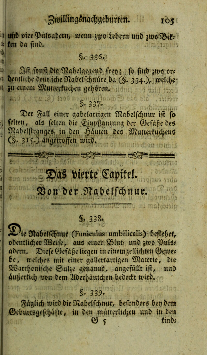 1 tmb »icr'pulcabcnt, wenn jtpo ie&crn utib jwo'&ef* Fen Da (InD* . • Jl §, 30fy fenfi: Die fftabclgegcnb frei); fo (int) ju>o or; n bentlid>e DciitädKOiabcjrc^niire.Da (§. 334.), welche n ju einem ÜJluttevf«d;en gehren* §• 337- Xev gall einer gabelartigen Oiabelfdjnur ifi fo J fetten, als feiten Die £inpflian}ung Der ©efäße Des ‘ ^Ttabelftran^ö in Den Rauten Dee SRutterfuc^enä (§• 31 SO an^'troffeti n>irD. ^e52^5==^- • . ©aS Sterte Kapitel. 93on öer .S'Jabelfd&itur. •» • i / .«<J j ' V' . §♦ 338. (TS - ^;te 3?abclf3)tmr (Funiculus umbilicalis) befielet, oDentlicfyer 3Beife, auö einer 35lutr unD jroo aDern. £)tefe ©efdfje liefen in einem jelüd)ten ©ewe* bc, treld)eö mit einer gallertartigen ÜKaterte, Die ^Garr^cnt|'d)e 0ul$e genannt, angefnllt ifi, unö duperttd; vcu Dem 2lDcv^dutd;en bebeeft ttücb* §• 339* $uglid> mirD Die Kabelfebnur, befonber* bet) Dem ©ebuvteaefc^dfte, in Den mutterlid^cn unD in Den 0 $ fink