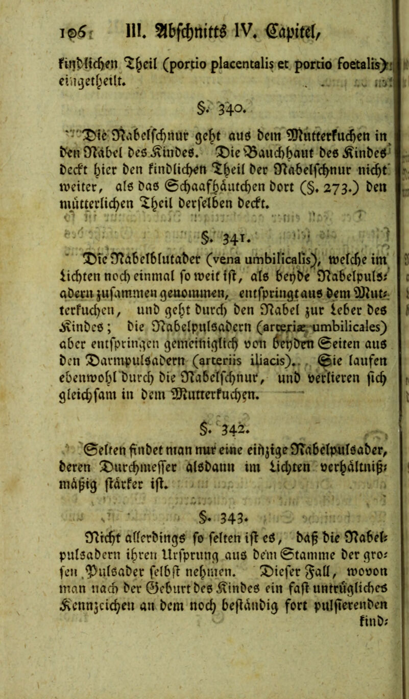 ip6 II!. Sibftfjmttö IV. ftnMidjen ^^eil (portio placentalis et portio foetalis)^ eingetheilt* . . „s. . §• 34°* ' ’ £>ie £ftabclfd)ttur geht aus dem 9Rutterfudjen in ddiDTäbel des lindes. ®tes35aud)haut desÄindeS decft ^icr den findlichen ^^eil der ittabelfchnur nicht' r weiter, als das ©chaafhäutchen dort (§♦ 273.) den . mütterlichen t>crfeiben decft* §* 34T* !©te£ftabel6lutaber (vena umbilicalis), welche im iid)ten ned) einmal fo weif ifl, ats beijde SRabelpuls/ c adern jufammen genommen, entfpringtaus dem $ftut; : terfuchen, und gef;t durch den SRabei $ur ieber des t lindes; die OiabelpulSadern (arceriae umbilicales) aber entfpringen gemeiniglich 0011 öepdm Seiten aus den ®armpulsadern (arteriis iliacis).. ©ie laufen ebenwobl'durcb die £Ra6elfchnur, und verlieren fich * gleichfam in dem 3fiutterfuch?n. 342* ©elfen findet man nur eine eifijtge 9Ta6eIpulSader, deren ®urchmej)er alsdann im lichten oerhältnip; mäßig ftärfer ift* §• 343* Ülicht allerdings fo feiten ift eS, da§ die Sftahel; pitlsadcrn ihren Urfprung aus dem@tanime dergro; feil .Pulsader felbft nehmen. ®iefer §all, wooon man nach der ©eburt des lindes ein faft untrügliches ivcnnjctcheu an dem noch bändig fort pulfterenden find;