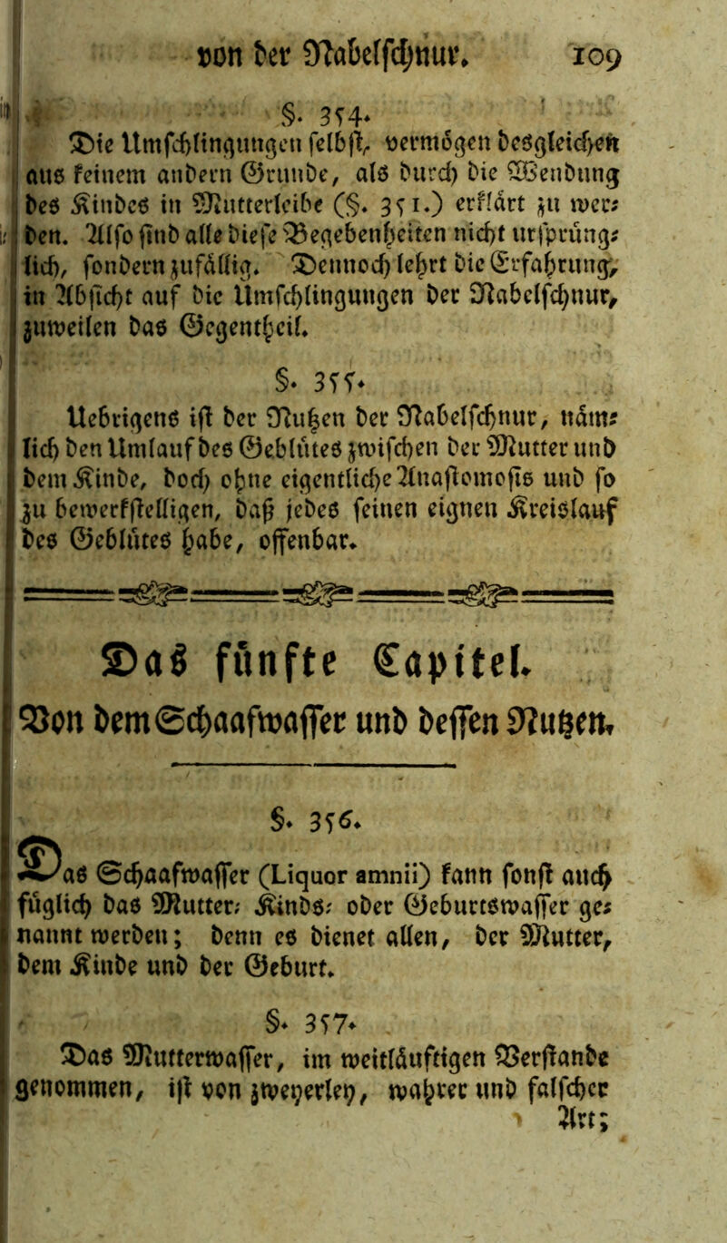 “>U §. 3T4* £)ie Umfcf)(tngtmgen felbft, vermögen bcögtctcf>^n alte feinem anbern ©runbe, alö burd) Die SBenbung beö Äinbes in SJtUtterlcibe (§♦ 3^1.) erfldrt $u n>ec; ; ben. Tilfo fitib ade biefe Gegebenheiten rücf>t urfprüng* 1 lieb, fonbern ^ttfdHig. SDetmod) le|>rt bie grfa^rungv in 7f6ficf)t auf Oie ilmfd)(ingungen Der atabclfchnur, jumeilen ba$ ©cgent£eiL §• 3fh Ue6rigen$ ifl ber 9ßu|en bet 9flabelfd)nur, ttdm? . lieb ben Umlauf beö ©eblüteö jwifdjen bei* Butter unD s bem&inbe, boef) ohne eigentliche Jtaajtomofiö unb fo I ju bewerffMigen, baß jebeö feinen eignen ÄreiSlauf r bee ©ebluteo habe, offenbar» £>a$ fünfte €aptte(* I 153on bem©c&aaftoafF<?e unb beffen 9?u&eit, | , I S. 3?*. I ^Daö ©djaafroafifer (Liquor amnii) fatiti fotift au<$ I füglidj bas SRutter; j&nbS; ober ©eburtswajifer ges I nannt werben; beim es bienet «Ken, ber üÖiutter, » bem Äinbe unb ber ©eburt. §• 3S7* ®as 9Kutterwa(fer, im weittöuftigen 53erf!anbe i genommen, i|t von jtvetjerlen, wahret unb falfcbcr •* 2i w;