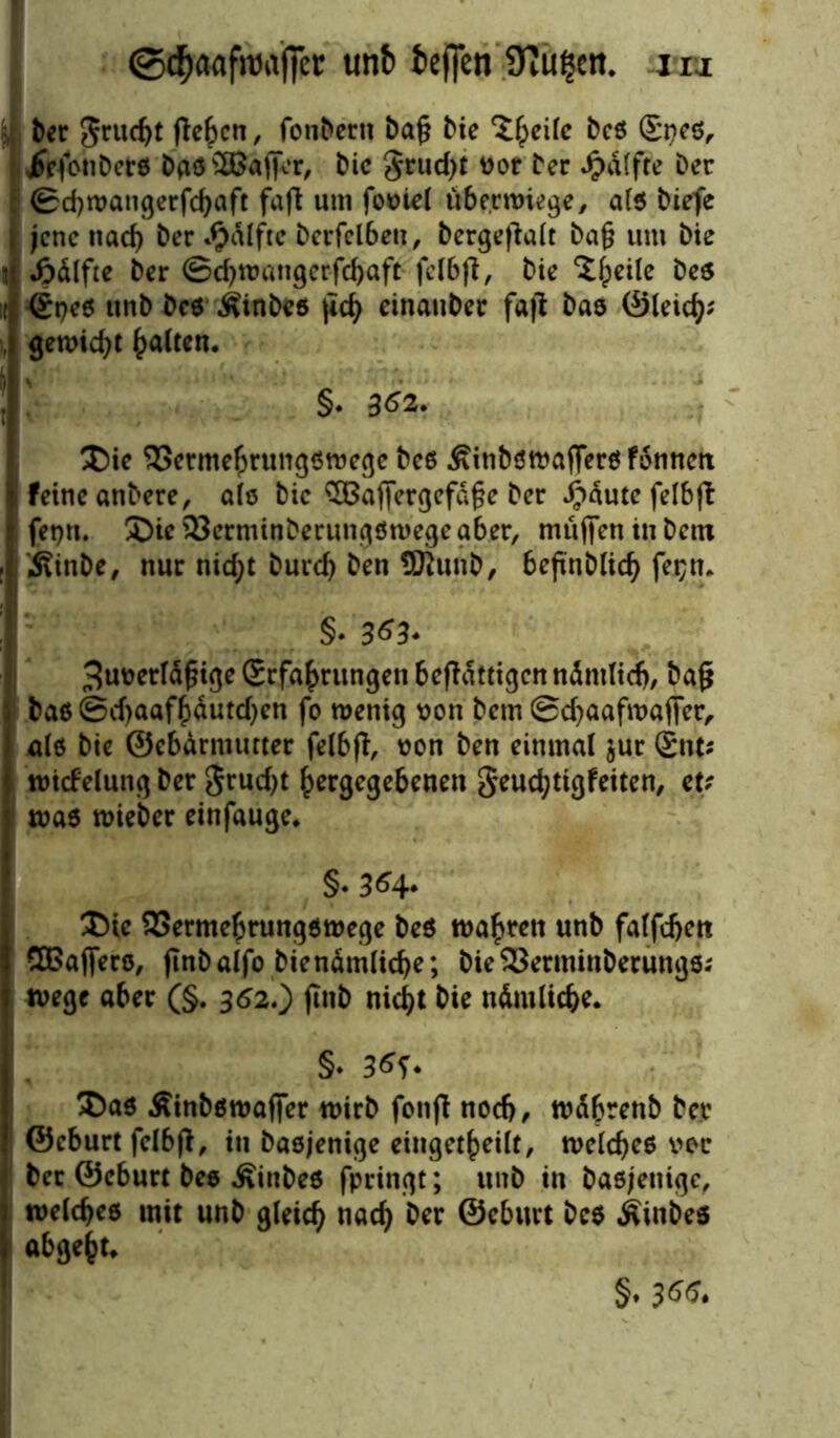 5, ber grucbt flehen, fonbern baf* bie ^heife beß Speß, jfefonberß baß^Baffer, bie grud)t not bec •Jpdtfte Der ©d)watigerfcbaft faft um fooiel übe.cwiege, alß biefe jene nad) ber *§dlfte bcrfelben, bergeffalt ba§ um bie n «ödlftc ber ©ebwangerfebaft felbff, bie ^fpeile beß ; <£peß unb beß Äinbcß |tcb einauber faff bas ©leid}; , gemixt galten. §- 362. T)ie SSermehrungßwege beß .fiinbßwafferßfonttcn feine anbere, alß bie SBaffergej^e ber Jpdute felbff 1 feptt. £)ie 23erminberungßwege aber, muffen in bem ; j Äinbe, nur nid;t bureb ben SJlunb, bejtnblicb fet;n* §. 363- 3uoetldf?ige Erfahrungen beffdttigen ndntlidj, baß baß ©d)aafhdutd)cn fo wenig von bem ©d)aafwaffer, alß bie ©ebdrmurter felbff, oon ben einmal jur Ent; wicfelung ber $rud)t hergegebenen §eud;tigfeiten, cu waß wieber einfauge« §. 364- ÜHe SSermebrungßwege beß wahren unb falfcbett 50affero, jtnbalfo biendmlicbe; bieSJerminberungß; Wege aber (§. 362.) jinb nicht bie ndntlicbe. §* 36S- £)aß Äinbßwaffer wirb fonff nodj, wdbrenb ber ©eburt felbff, in baßjenige eingekeilt, welcbeß vor bec ©eburt bee Äinbeß fpringt; unb in baßjenige, welcbeß mit unb gleich nach ber ©eburt beß Äinbeß abgeht« §. 366.