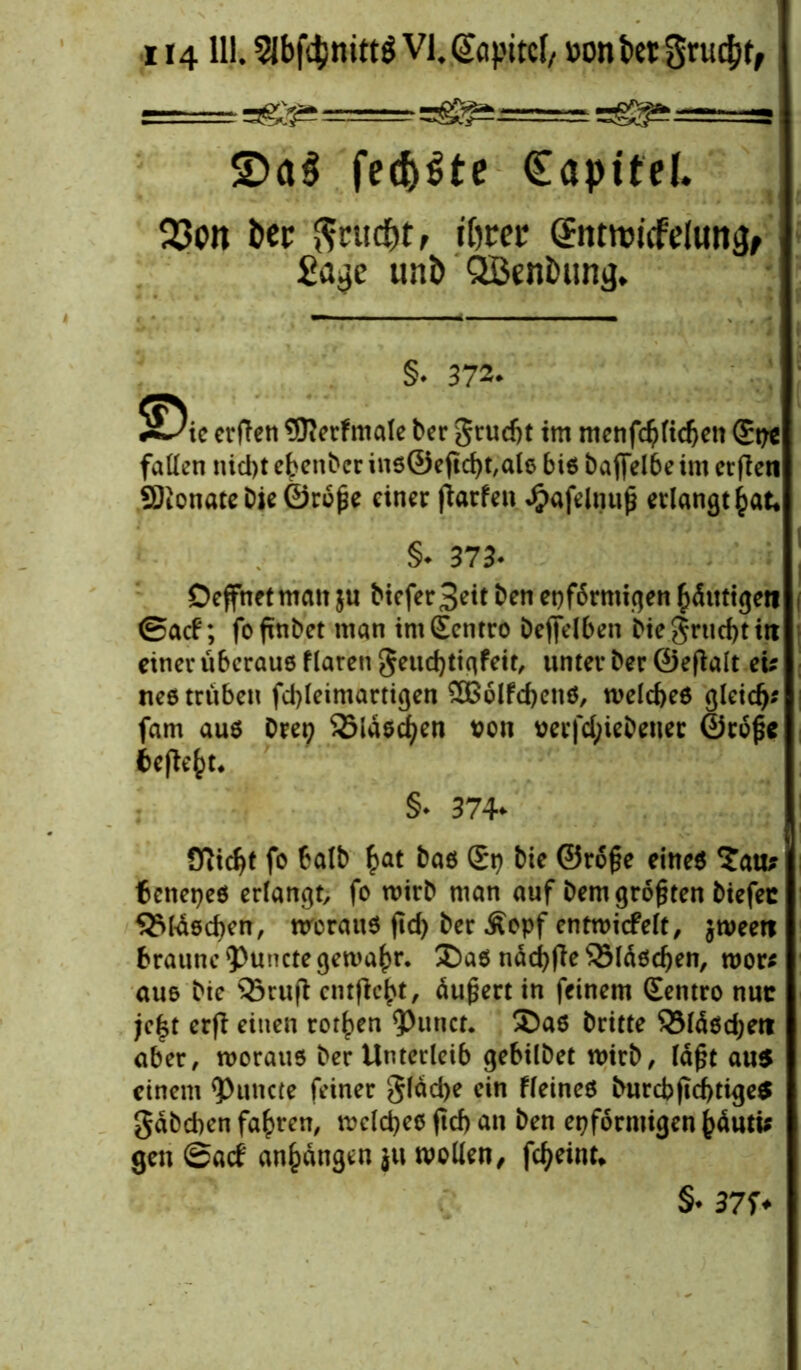114111. Slbftynittg Vl.Qüipitcl/ »onbctSru^, I ag^ ===== agg±- agg^aav ~ £>a$ fect>^te Copttel. 23on fcec $rud)t, iftrer CEntrmcfcluti^ £ajje uni> QBcnimni}. §. 372. $^ie crfteti 9J?crfmate ber grud)t tm mcnfdjftdjen (£i?c fallen nid)t ebenber ins©efld)t,als biß ba ffelbe im erften fStonatebie©roße einer fiarfen *$afelnuß erlangtet, §♦ 373* Deffnet man $u biefer3eit ben et)f6rmigen häutigen ®acf; fofinbet man intScntro beleihen biegrticbtitt einer überaus flaren geuchtiqfeit, unter ber ©e(talt ei: nes trüben fd)leimartigen 2ßolfd)ens, welches gleich? fam aus Drei 25lasd)en von nerfd;iebeuer ©trofe begeht* §* 374- Sfiidjt fo balb §at bas St) bie ©roße eines ^ati* 6enet)es erlangt fo wirb man auf bem größten biefec Flaschen, woraus ftd> ber Äopf entwicfelt, jweeti braune *Puncte gewahr* £)a$ näcbfie SSläschen, wor* aus bic Q3rujt entfielt, äußert in feinem Sentro nur jc£t erfi einen rotten ^)unct. ®as britte £3läsd;en aber, woraus ber Unterleib gebilbet wirb, läßt au$ einem Erntete feiner gläd>e ein fleineS burcbjtcbtigeS gäbchen fahren, welches jtcb an ben eiförmigen ^dutü gen @acf anhängen ju wollen, febeint*