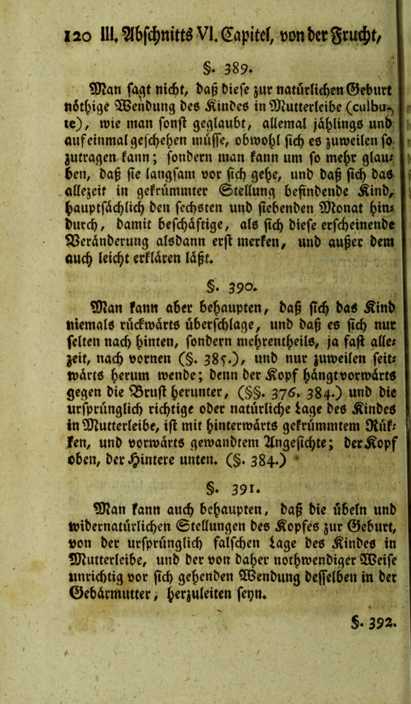 §* 389* SRati fa^gt nicht, baß biefe $ur natürlichen ©eburt nötige SBenbung t>e$ Äinbee in 9Kutterleibe (culbu-, te), wie man fonff gestaubt, allemal jählings unb auf einmal gefeiten muffe, obwohl fid) es juweilen fo jutragen f ann; fonbern man fann um fo mehr glau; ben, baß fie langfatn oor ßd> gehe, unb baß ffd) ba$ ji allezeit in gefrümmter Stellung beffnbenbe Äinb, bauptfäd)(ich ben feeboten unb ffebenben SRonat hin* burd), bamtt 6efcf>dftige, als ficf> biefe erfebeinenbe 93eränberung alsbann erff merfen, unb außer bem auch leicht erflären läßt* §* 390. SOian fatitt aber behaupten, baß ffd) bas Äinb niemals aufwärts überfcblage, unb baß es ffd) nur feiten nad) hinten, fonbern mehrentheils, ja faff alle; jeit, nach tonten (§* 38?0, unb nur juweilen feit; wärts herum wenbe; bettn ber .föopf hängtt>orwärt$ gegen bie 33ruff beruntec/ (§§* 376* 384*) unb bie urfprünglid) richtige ober natürliche tage bes ÄinbeS in^Kutterleibe, iff mit hinterwärts gefrummtem Dtüf; 1 fen, unb vorwärts gewanbtem 2lngeffd)te; berÄopf eben, ber Hintere unten* (§♦ 384.) • §* 39i* SJian fann auch behaupten, baß bie Übeln unb toibernatürlichen Stellungen bes Äopfes jur ©eburt, #on ber urfprünglid) falfchen iage bes Äinbes in SRutterleibe, unb ber oon baher nothwenbiger $Geife unrichtig t>or ffd) geßenben SBenbung beffelben in ber ©ebärmutter, herjuleiten fetjn* S- 392*