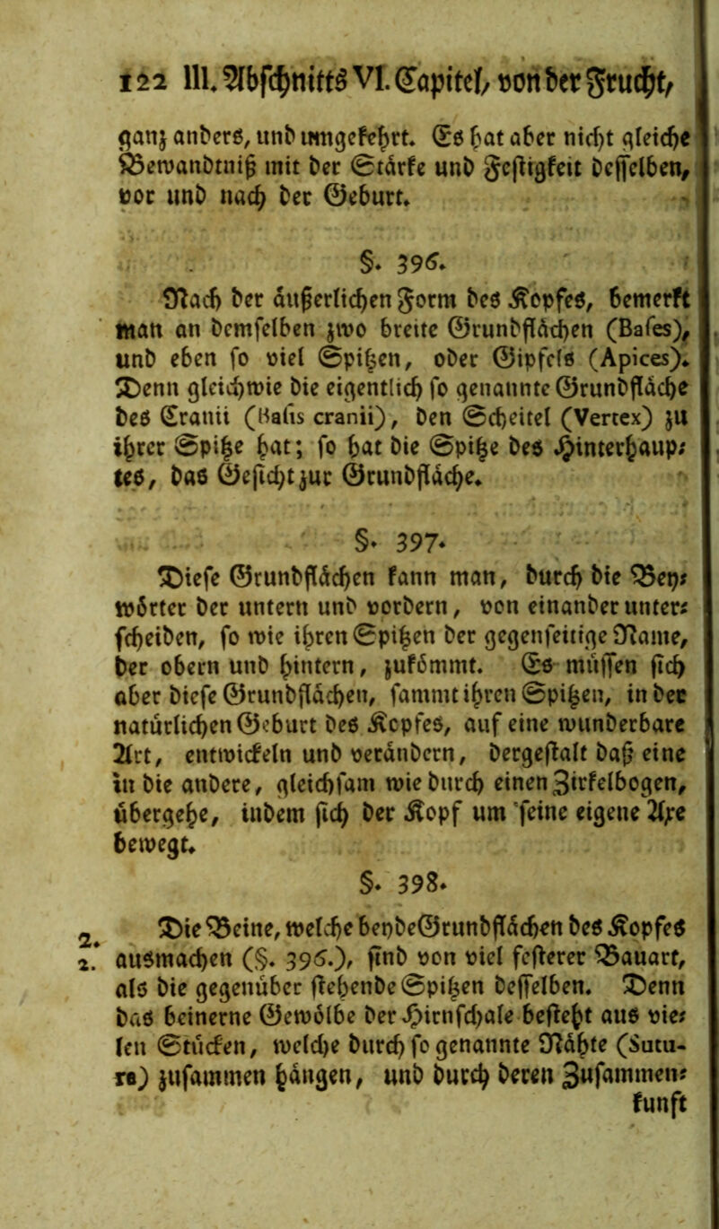 C* ti ganj anberß, unb umgekehrt. £ß bat aber nicf>t qleid>c SSetvanbtni^ mit bet ©tärfe unb gcjligfett beffelben, tjoc unb nach bec ©eburt* §* 396. Sflacf) bet äußerlichen gorrn beß Äepfeß, 6emerft Man an bemfelben $roo breite ©runbfläcben (Bafes), unb eben fo v>iel ©pißen, ober ©ipfelß (Apices)* Denn gleichwie bie eigentlich fo genannte ©runbfldcbe beß Sratiit (Halis cranii), ben Scheitel (Vertex) ju ihrer ©piße hat; fo hat bie ©piße beß $interhaup; teß, baß ©ejichtjuc ©runbfldcbe* §* 397* Dtefe ©runbjldcben kann man, burch bie Q3ep; Wärter bet untern unb oorbern, oon einanberutiter* fchetben, fo wie ißren ©pißen ber gegenteilige Oiante, ber obern unb hintern, jufömmt. Sß mii|Ten fid> aber biefe ©runbfldcben, famnu ihren ©pißen, in bec naturlichen@cburt beß Äcpfeß, auf eine wunberbare 2lrt, entwickeln unb oerdnbern, bergeßalt baß eine in bie anbere, gteichfam wie burch einen 3irfelbogen, ubergehe, inbem fid) ber Äopf um feine eigene 2f;e bewegt* §• 398* Die ‘Betne, welche bepbe©runbfldchett beß £opfeß * außmachen (§* 396.'), ftnb oon oiel fefterer Bauart, alß bie gegenüber (lebenbe ©pißen beffelben. Denn baß beinerne ©ewölbe ber^irnfcbale befießt auß oie? len Stücken, welche burch fo genannte fftaßte ($mu- re) jufamtnen hangen, unb burch bereu 3wfammen?