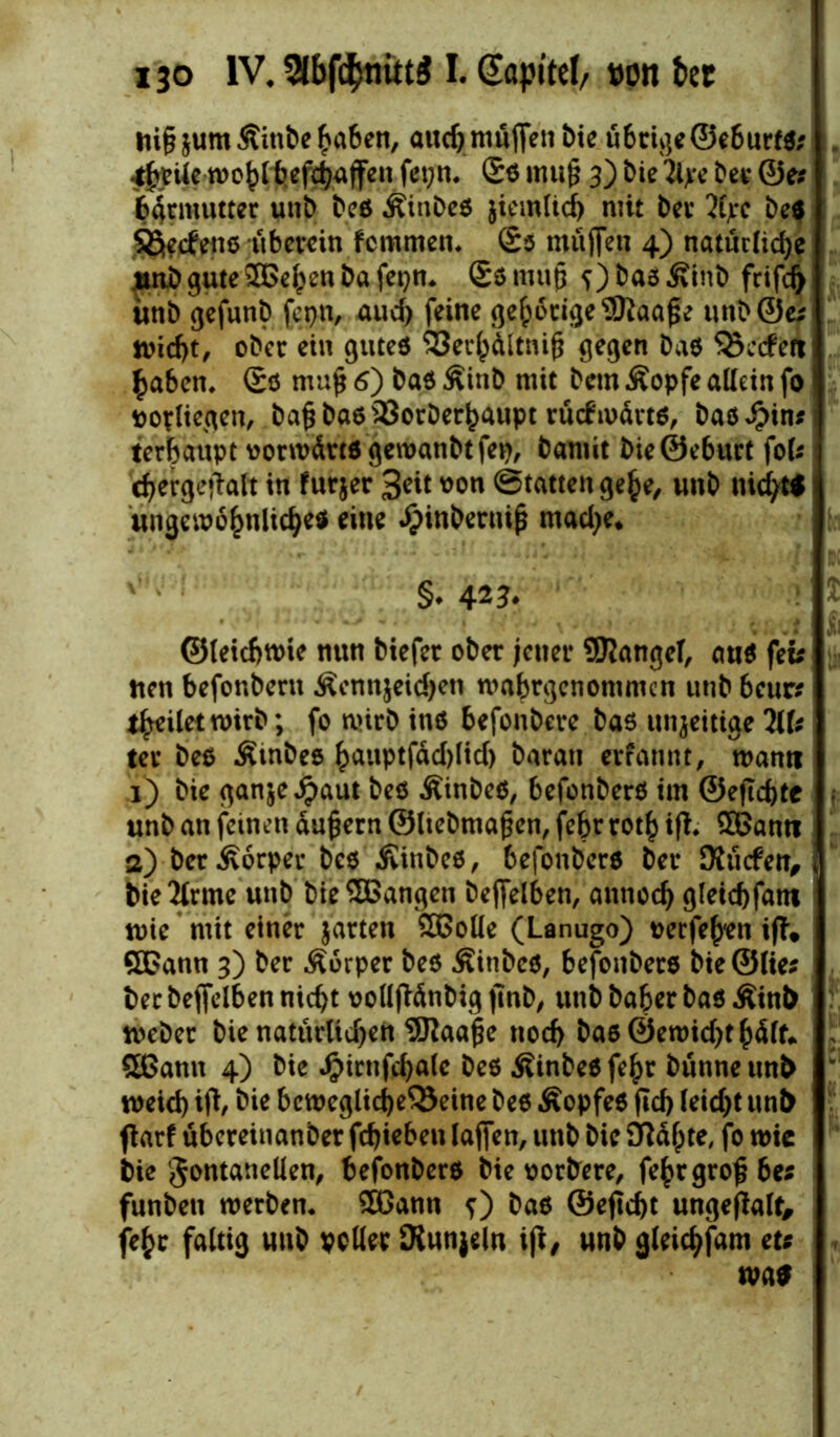 Jti§jum5tinbe^a6en/ aud) muffen bie ü6tige©eburf$; ^ptfe wo^lbef^ffen fet;n* £s rnufj 3) bie 2lye bei* ©e# barmuttet unb bcö Äinbes jiemlid) mit bei* 2h*c be$ Sßecfens -überein fcmmen. £$ muffen 4) natürliche jinb gute ©el^en ba fepn. £s rnufj ?) bas Äinb frifcfy ünb gefunb fepn, uud) feine gehörige 9ttaa£e unb@e* tvicf>t/ ober ein gutes S3er()ältnifj gegen bas Qxcfett £aben. Ss mufj 6) bas Äinb nüt bem Äopfe allein fo vopliegen, ba£ bas SJorber^aupt rücftoärts, bas^in* terbaupt vorwärts gewanbtfep, bannt bieSeburt foU djergetfalt in furjer 3eit oon (Statten gefce, unb nichts ungewöhnliches eine ^inberniß madje* 0 ' §♦ 42?. ©leicbnrie nun biefer ober jener SÜJlangeT, aus fei* tten befonbern Äennjeidjen wabrgenommcn unb beur* teilet wirb; fo wirb ins befonbere bas inseitige HU ter bes Ämbes hmtptfddjlid) barau erfannt, warnt 1) bie ganje^aut bes ÄinbeS, befonbers im @ejtcf)tc unb an feinen äujjern ©liebtna gen, feljr rot£ ifL ©amt 2) ber Körper bes Äinbes, 6efonbers bei* Äucfen, bie2lrme unb bie©angen bejfelben, annod) gletcbfant wie mit einer jarten ©olle (Lanugo) oerfe^en iff* ©ann 3) ber Äorper bes Äinbes, befonbers bte©lie* ber bejfelben nicht oollfMnbig jmb, unb baber bas Äinb webet bie natürlichen 9Raage noch bas ©ewidjt hält* ©amt 4) bie J£>irnfd)alc bes Ätnbes fe£r bunne unb meid) ijt, bie bcweglicheQJeine bes ÄopfeS ftd> leicht unb ftarf übereinanber fchtebett taffen, unb bie 3ftä(jte, fo wie bie gontaneüen, befonbers bie oorbere, fehrgrog6es funben werben, ©ann 0 bas @ejld)t ungefialf, fe^c faltig unb voller Oiunjeln ift, unb gleichfam zu wa*