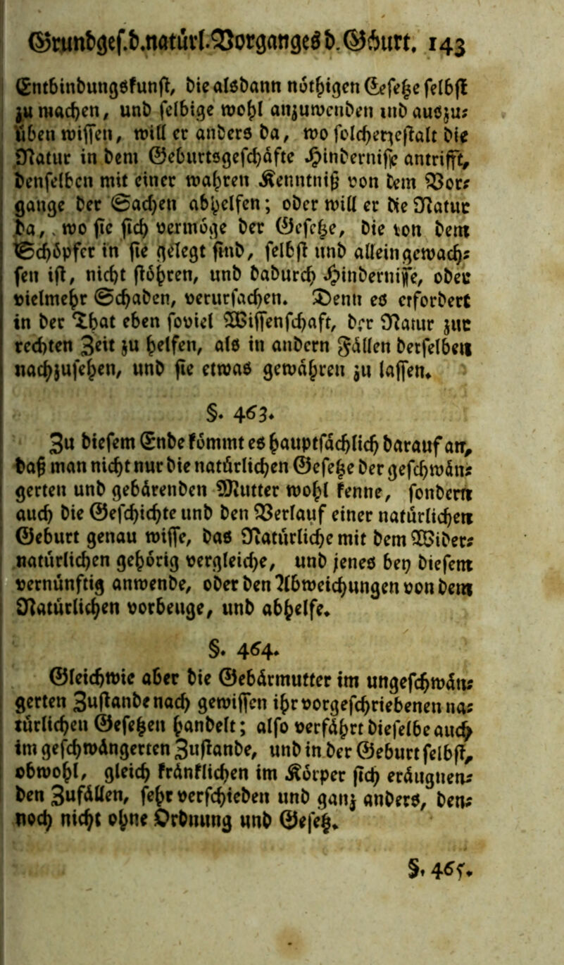 Gntbinbungßfunfl, biealßbann nötigen ©efe^e felbfl ju machen, unb felbige roofd attjuwenben mbaußju; Sben roiffen, will er anberß ba, wo folcbcrtcfialt bte Oiatur in bent ©ebuttsgefebafte JjMnbernifp antrifft, benfelbcn mit einer wahren Äenntnifj von bem 33or; gange ber @ad)en ab(jclfen; ober will er bte 3iatuc ba,. wo fte ficf> oermöge ber ©efefje, bie von bent ©cbSpfet in fie gelegt finb, felbfi unb a [Irin gern ad); fen ifi, nicht flöhten, unb babureb dpinbeniijfe, obec »ielmebr @d)aben, oerurfacben. £>entt eß etforbert in ber <ibat eben fooiel 2Biffenfd)aft, brr Statur juc rechten 3e»t 5« Reifen, alß in anbern Rillen betfelbett nadbjufeben, unb fie etwas gewähren ju (affen. 3u biefem Snbe fömtnt eß baiiptfad>licb barattfan, tafi man nicht nur bie natörlicben ©efe|e ber gefdj wdtt; gerten unb gebdrenben SJiutter wobt fenne, fonbern auch bie ©efebiebte unb ben Verlauf einer natürlichere ©eburt genau roiffe, baß Oiaturlicbe mit bem SBibet; natüriieben gehörig oergleid>e, unb jenes bet» biefent »erntinftig anmenbe, ober ben Abweichungen oon bem Ofaturlichen oorbeuge, unb abhelfe. §. 4^4. ©leicbtoie aber bie ©ebdrmutter im ungefcbwdtt; gerten 3uflanbenacb gewiffen ibroorgefchriebenentia; tätlichen ©efe^eit banbeit; alfo oerfdhrt biefelbe auch imgefcbrodngertcn3ufianbe, unb in ber ©eburt felbfi, o6wobl, gleich frdnflicben im Körper (ich erdugiten; ben 3ufdBen, fc^t oerfebieben unb ganj anberß, ben; noch nicht ofm« Orbuung unb ©efe^.