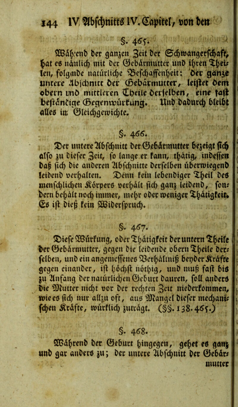 §♦ 4^5'* SOBd^enb ber ganjen 3*it ber ©djwangerfchaff, $at es nämlich mit Der ©ebärmutter unb ihren len, folgmbe natürliche 35efd)affenheit: öet gdn$e I untere 4bjci)nict ber ©ebärmutter, lesjlet öem obein unö mittleren £i)etle öerfelben, eine beßantige ©egemrürtung* Unb baburch bleibt alles m ©leichgen>id;te, §♦ 4M* $er untere Jlbfdjnitt ber@e6Ärmutter bejeigt jtch alfo $u biefer 3eit, fo lange er fann, thätig, inbeffeit baf? fiel) bie anberen 2lbfchnitte Derfelben überwiegenb leibenb verhalten, S)enn fein lebenbtger ^hetl beS menfd)lid)en .Körpers verhalt fid) ganj leibenb, fon* bern bemalt noch immer, mehr ober weniger ^^atigfett* £$ i|t biefj fein SBiberfpruch* ^ §. 4^7* SDtefe£8ürfung, ober^^dtigfett herunter« ber©ebärmutter, gegen bie leibenbe obern ^£^eile ber* felben, unb ein angemeffenes $3crhältnifi bepber Kräfte gegen einattber, ifi bochfi notlpig^ unb muft fafi bis . ju Anfang bernatürlidjenSeburt bauren, foll anbers bie Butter nicht t?or ber rechten 3ett nieberfommen,1 t wie es ftd> nur allju oft, aus Mangel biefer med>ani; t fd)en Kräfte, würflid) juträgu (§§♦ 138.46?.) §. 4*8* SBührenb ber ©eburt hingegen, gehet es gatt$ unb gar anberS ju; ber untere 2lbfchnitt ber ©ebär; mutter
