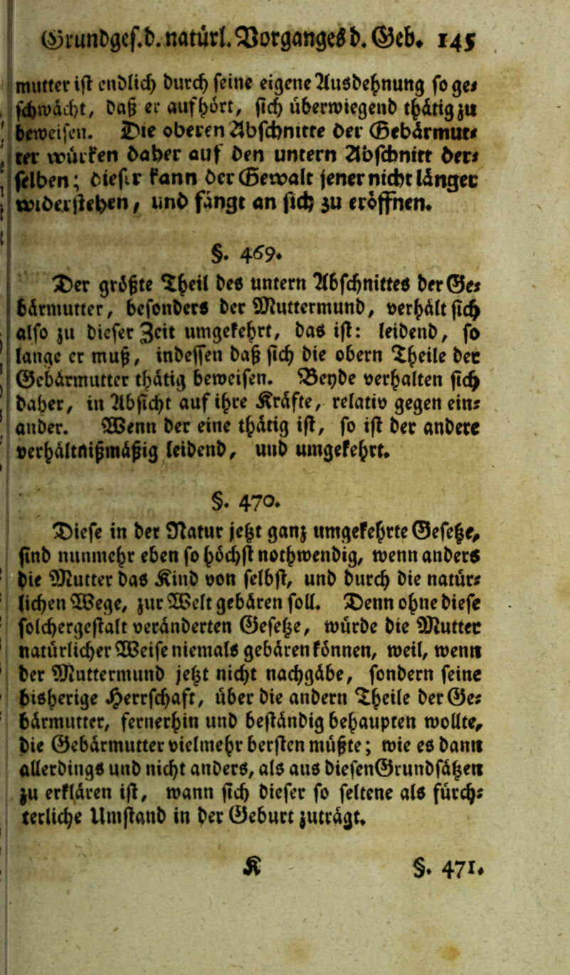 mutter »g cnDlid) £>urcf) feine eigene 2tus&e^nung fogei , fa>n>äd>t, Pa§ er auf&ört, fid) u&erwiegent) tf>dtigju ! beroeifcit. 2>ie oberen 2Jbfd>nitre Drr (Brbürmuw , ter würfen fcaber auf Den untern äbfcbntrr bas felben; Cirflr fann öcr(5et»alt jener nicht lingec J wtöeilleben t unb fängt an f»dj ju eröffnen. §. 4^9. Xcv grdfcte cZty\i bee untern 3l6fd)nitte$ ber©e* j Sdrmutter, befonber« ber Sluttermunb, uerhd(tjtd) ■ | alfo $u bicfer 3cit tungefe^rt, baö ifl: leibenb, fo lange er mup, inbeffen bafc jicb bie obern ^^eile bee J ©ebdrmutter thdtig beweifen. 33et?be oerhatten ftcfy baber, in 2lbjlcbt auf ihre Ärdfte, relativ gegen ein? anber. 3Benn ber eine thdtig ift, fo ift ber anberc »er()dltrtipmdjjig leibenb, unb umgefehrt. §. 47o. 3)iefe in bet Statur je£t ganj umgefehrte ©efe|e, finb nunmehr eben fo nothwenbig, wenn anberö : bi* ^Kutter baö Äinb oon felbft, unb bureb bie natür* : lieben £Bege, jur®eItgebdrenfoll* Denn ohne biefe ! fold)erge(talt oerdnberten @efef$e, würbe bie üJluttec 1 natürlicher SBeife niemals gebdrenfonnen, weil, wenn 1 ber ©Juttermunb jetjt nicht nacbgdbe, fonbern feine fcidherige £errfcbafr, über bie anbern ^bc^e &er@e* bdrmutter, fernerhin unb 6e(tdnbig behaupten wollte, bie ©ebdrmutter vielmehr berften ntüfjte; wie eö bantt aüetbing* unb nicht anberö, als aus biefenÖrunbfdheti ju erfldren ift, wann fid> biefer fo feltene alo fürd)* terlicbe tlmftanb in ber ©ebuct jutrdgt*