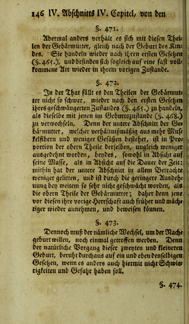 §. 47i* 2(bermal anters verhält e$ jtdj mit tiefen $£ei; len Der®ebärnuitter, gleich nadj Der ©eburt Dee 3£in; Des. @ie hanteln wieter nad) ihren erften ©efe^en (§.46?.), uutbehnDen jtdjfogleichauf eine fafi voll; fommene 2trt wieter in i^iem vorigen 3nftanDe. §• 472. 3n Der ‘Jfcat fällt es Den feilen Der ©ebärmut* ter nid)t fo fchwer, Bieter nad) Den erjlen ©efe^en ihres gefdbwängerten3ufianbe$ (§. 4<Sf.) ju hanteln, als Diefelbe mit jenen im ©cburtöjujlanbe (§. 46'8«) $u verwechfeln* Denn Der untere 2ibfd)nttt Der ©es bannutter, welcher verhältnismäßig aus mehr SOtufS? felftbern unD weniger ©efäßen bejahet, ijt in $)ro* portion Der obern ^eiie Derfelben, ungleich weniger auSgetehnt tvorben, bestes, fotvo^l in 2lbjid)t auf feine ®affe, a(6 in21bfld)t auf Die Dauer Der 3eit:j mithin ^at Der untere 2ibfd>nitt in allem S5etrad)te weniger gelitten, unD ifi Durd) Die geringere 2(usDeh* tiutig bei) weitem fo fe^r nicht gefd)wächt Worten, als Die obern ‘Jheile Der ©ehärmutter; Daher Denn jene vor Diefen ihre vorigeJ?errfd)aft auch früher unD mädj* tiger wieter annehmen, unD beweifen finnen. §• 473. Dennoch muß Der nämliche SBedjfel, um Der £Radj* gebürt willen, nod) einmal getroffen werten* Denn Der natürliche Vorgang tiefer jwepten unD Heineren ©eburt, beruht Durd)au$ auf ein unD eben Denfelbigen ©efe($eu, wenn es untere aud) hierum nicht Schmies rigfeiten unt ©efahr haben foll. §* 474*