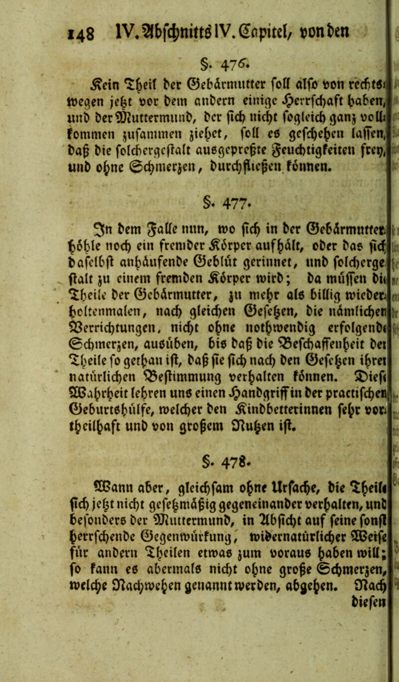 §• 47& Kein ber ©ebürmutter fort alfo von rccfttdi tt)eqen jeht vor bem anbern einige $errfd)aft haben, unb berSDiuttermunb, ber fict> tiic^t fegieid> ganj voll; Fommen jufammen jiehet, fort es gcfc^e^eu lafifcn, baß bie fclcf>ergcflalt ausgepreßte geuebtigfeiten frep, unb ohne ©cbmerjen, burdjßießen fonnen. §♦ 477* 3« bem gatte nun, wo ftd) in ber ©ebürmutfet t ^6^le noch ein frember Körper aufhält, ober bas fid; |av bafelbft emhäufenbe ©eblüt gerinnet, unb fold)erge. ( ffalt ju einem fremben .Körper wirb; ba muffen bi< nr Steile ber ©ebärmutter, ju mehr als biöig Wieben r boltenmalen, nach gleiten ©efe^en, bie nämlichen ; Verrichtungen, nicht ohne nothwenbig erfolgenbt (Schmerlen, ausüben, bie baß bie SJefchaffenheit bet Steile fogethaniff, baß fie fich nach ben ©efe^en ihret natürlichen Q3ef!immung verhalten fonnen. S)ief< SBahrheit lehren une einen Jpanbgriffin ber praettfeheu, ©eburtshülfe, welcher ben Kinbbettetinnen fehr vor; theilhaft nnb von großem SKuhen ift. §♦ 478* r SBann aber, gleichfam ohne Urfache, bie Sheih (ich jefct nicht gefeßmäßig gegeneinanber verhalten, unfc befonbers ber 9Jiuttermunb, in 2lbftcht auf feine fonfl herrfchenbe ©egenwürfung, «übernatürlicher Sffietfe , für anbertt ^heilen etwae $utn voraus ^aben n>tU; ; fo Fann ee abermale nicht ohne große ©chmerjen, welche Kachwehen genannt werben, abgehen. Sftadj biefen