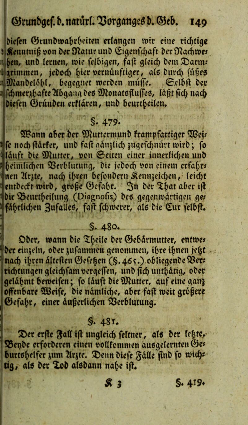 Oiefen ©ruttb Wahrheiten erlangen wir eine richtige ti Äenntniß von berSßaturunD £igenfd>aft berflßacbwe* a^en, unb lernen, wie felbigen, fafl: gleid) bemDarm; %rimraen, jebod) h*er vernünftiger, als burd) fü§e$ BianbelSbl, begegnet werben müfie. ©elbft ber r fd)mer*bafte2fbgangbeö 9JtonateflujTeö, läßtftch nad> Dtefcn ©rünben erflären, unb beurteilen. §• 479. SPatin aber ber 9)iuttcrmunb frampfartiger 5Bei; * fe nochtfärfer, unb fafl aänjlich $ugefdjnürt wirb; fo läuft bie 9Rutter, von ©eiten einer innerlichen unb heimlichen Verblutung, bie jebod) von einem erfahr; nen 2(r$te, nad) ihren befotibern Äennjetcheiv (eicht entbeeft wirb, große ©efabr. 3« ber ^hat aber iff bir Verurteilung (Diagnolis) bes gegenwärtigen ge; führlichen 3ufalle$, fafl fchwerer, als bie Sur felbft. §. 480. — Ober, wann bie Xhc^e ber ©ebärmutter, entwe; ber einzeln, ober jufammen genommen, ihre ihnen jef^t [ nach ihren älteren ©efe|en (§.46*.) obliegenbe Ver; tid)tungengleid)famvergc|Ten, unb ftd) untätig, ober gelähmt beweifen; fo läuft bie 2Rutter, auf eine gattj offenbare ffiBeife, bie nämliche, aber fa|l weit größere ©efahr, einer äußerlichen Verblutung. §• 481. Der erfte gatt ift ungleich feltner, al* ber le|tey Vepbc erforberen einen vollfommen auogelemten©e; burtöhelfer &um Jlrjte. Denn biefe gälle ftnb fo wich? tig, als ber Dob alöbann nahe ifl« «3 §. 4j9<