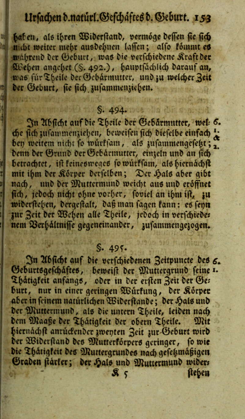 tyiUn, als i£ren 3Bit)erflanb^ vermöge beffen fie jidj nubt weiter mehr ausbe^tien (affen; alfo f6mmt e* »ä^reub ber ©eburt, was bie verfd)iebene Äraftbet Sieben angelet (§. 492.)/ bauptfdddid) barauf an, was (urteile ber ©ebarmutter, unbju Weichheit ber ©eburt, jte fid>jufammenjiefcen. §. 494* 3n ?(bjtd)t auf bie ‘Sheile ber ©ebdrmutter, tue!; 6. dje fid) jufawmenjiebcn, beweifen jtd) biefelbe einfad) ^ bet) weitem nicht fo würffam, als $ufammengefel$t; 2 benn ber ©runb 0er ©ebarmutter, einzeln unb an pd> betrachtet, ififeinesmeacs fo würffam, als hiernach!* mit i^m ber Äorper berfelben; $>er Jpals aber gibt nach, ber SJuttermunb weicht aus tmb eröffnet ftch/ jebod) nicht ebne vorher, foviel an i(>nt ifb^ $ti wiberffeben, bergeffalt, ba§ man fagen fann: es fepti $ur 3?it ber ©eben ade £()eile, jebod) in verfd)iebe* nern 93er^dltnif|e gegeneittaitber, jufammengejogen. §♦ 49?. 3n 2f6ficht auf bie verfchiebenen 3eitpuncte beS 6. ©eburtsgefd)dftes, beroeifl ber sSiUttergrunb feine 1- ^^Atigfeit anfangs, ober in ber erflen 3*ü ber ©e; burt, nur in einer geringen SBürfung, ber Äorpec aber in feinem natürlichen SöiberflanDe; ber #als unb ber üDluttermunb, als bie untern ‘Jheile, nad) bent Sftaafje ber ^bätigfeit ber obertt SWt bierndchff anrüdenber jwepten 3*it jur ^eburt wirb ber SBiberfianb bcs ®JutterforperS geringer, fo wie bie ‘ihdtigfeit bes üJluttergrunbes nad) gefefcmdjngeti ©raben fldrfer; ber J&als unb SJiuttctmunb wtber* £ f liefen