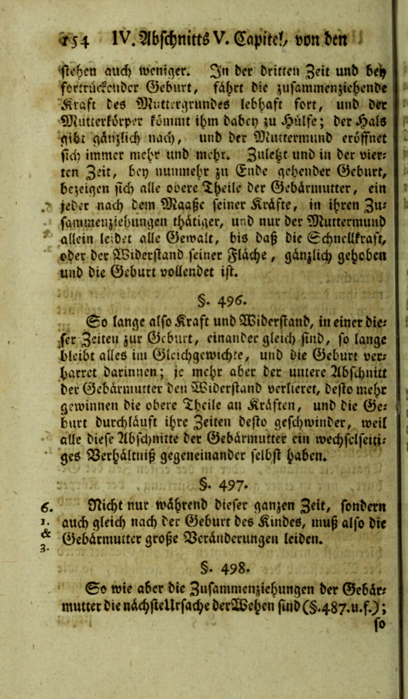 ‘flehen mtd) weniger. 3n ber brittcn Seit unb beij fortrinfcubcr ©eburt, fahrt bic $ufammen$ie£enbc Äi'ftft beö SRuttergrunbeö lebhaft fort, unb ber fflluttetftrper fommt ihm habet) ;u Jpülfe; berJjiate gibt cvdnjfid) nad), unb ber 3)iimenmmb eröffnet fld? immer mehr unb mehr. 3U^( unb iw ber mer; ten 3^t, bei) nunmehr ju Snbe nebenher ©eburt, bezeigen jtd) alle obere 5^ile ber ©ebärmuttcr, cirt .*> jeber nad) bem SJiaafje feiner Äräfte, in ihren 3u; famraenjiehungen tätiger, unb nur bcr SRuttermunb allein leibet alle ©ewalt, biö bafc bic Sd)ncllfraft, ober ber $5tberflanb feiner flache, gän}licty gehoben unb bie ©eburt oollenbet ifh §. 496- ©o lange alfo Äraft unb £Bibcrflanb, in einer bie-' :fer 3citeii Jur ©eburt, cinaitber gleici) ftnb, fo lange bleibt alles im ©IcicbgcwtcfKe, Unb Die ©eburt wer; harret barinnen; je mehr aber ber untere 2ibfU>nttt bei* ©ebdrmurter beu SStDerflanb verlieret, beflo mehr gewinnen bie obere $bdle au -Kräften, unb bie ©e; butt burcf)lduft ihre Seiten befto gefd)Winber, weil alle biefe 2lbfd)nitte ber ©ebdrmtifter ein wechfdfeiti; ge0 33erhältuij$ gegeneinanber felbfl h<*6en. §‘ 497* 6. STlic^t nur wdhrenb btefer ganzen 3«t, fonbern i- aud) gleid) nach ber ©eburt bee Äinbeö, muß alfo bie * ©ebätmutter große SScräubenmgen leiben. §* 498. ©o wie a6cr bie 3»fammen$iebuttgcn ber ©ebär* mutter bie näch (leUrfad^e berSEBehen faib (S487.tt.fOf ; fo