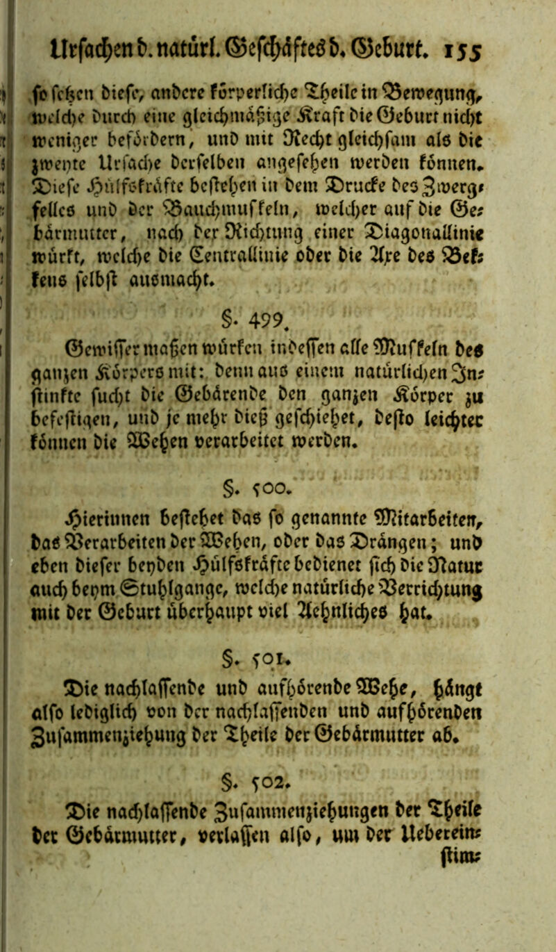 ’(l fc fcfccti biefiv andere f 5rperlid)e ^fceilc in Vercegung, tinld)e Durch eine gletc&nidfiige Äraft Die ©eburt nid)t r treniger befdrDern, unD mit 3{ed)t gleichem alß Die 5 jtpepte Ucfad>e Dcrfelben angefehen werben fonnen* :t 5Diefe .$ülf*frdftc befielen in Dem SDrucfe Deo3mergf fellcß unD Der Vaudjmuffeln, n>eld>er auf Die ©e; , bdrmuttcr, nad) Der JXid)tung einer SDiagonaüinie i ttürft, rocld>e Die Sentraüiuie ober Die 2f;e Deß 93ef; feue felb|t außmacht. §• 499. ©enuffer maßen würfen tnbeffen affe ^Ruffeln De* flanjen ßorpersmit: Denn auö einem naturlidjen fünfte fud)t Die ©ebdrenDe Den ganzen Äorper $u befeftigen, uüD je me^t hieß gefeßiebet, Depo leichter fonnen Die SBe^en perarbeitet werben. §• *oo. Jpierinnen 6eftebet Daß fo genannte 9Kitar6eiteiT, Daß Verarbeiten Der SDßeben, oDer Daß drangen; unD eben Diefer bepben dbülfßfrdftcbcbienet (id) Die 9?atuc aud) bepm Stuhlgänge, wcld)e natürliche Vetrid;tung mit Der ©eburt überhaupt oiel 2tc^nlicf>e0 hau §* sou 5Die nadjlaffenbe unD aufh6renbe3Behe, alfo leDiglid) pon Der nadjfaffinben unD aufhdrenDeti 3ttfammeniiehung Der Zweite Der ©ebdrmutter ab* §* 502. ®ie nadjfaffenbe 3ufammetijtehungen Der 5hri(e Der ©ebdrmutter, perlaffen alfo, um Der itebereim (tim?