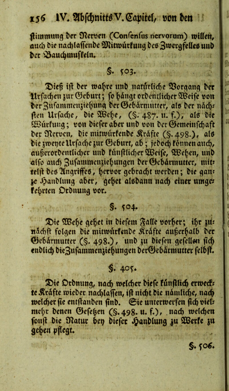 i5<S IV. 2[bfd)mtt6V.@apitef/ vonften jlimmung ber 9fterven (Confenfus ncrvorum) willen, öud) bie nad)laffenbc 9Ritwurfung beö 3wergfelle$ unb ber SSauchmuffeln. §* 5:03. £)iep ip ber wahre unb uaf«rttd>e Vorgang ber Itvfacheu jur ©eburt; fo hängt erbentlid)er £ßeife von bcr3ufammcujteöung beröebärmutter, als bcr nach' pen Ut*fad)e, bie SOßehe, (§: 487. u. f.); ale bie Sßürfung; von bieferaber unb von ber@etneinfd)aft ber OTervcn, bie mitwurfenbe Äräfte (§, 498.) > al$ bie jwetyte Urfacf)c $ur ©eburt, ab; jcbod) f ontien and), aupevorbentlidjer unb ftcuiplid)er$Bctfe, SDßefcen, unb <dfo aud) 3ufammenjie^ungen beröcbärtnuttcr, mit? telpbeß'Mngriffeö, ^crvor gcbrad)t werben; bie gan? tc ^anblung aber, gehet alßbann nach einer umge? festen Drbnung vor. §* f°4* ®ie Sßehe gehet in biefem Jade vorher; ihr ju* ttäd)ft folgen bie mitwurfenbe Kräfte außerhalb ber ©ebärmutter (§. 498.)/ $u 9*f*ü«i fid> «üblich bie3ufammenjiehungen ber©ebärmutter felbfl. §♦ 40^ $>ie Drbnung, nach welcher biefe fünplid) erwetf? teilräfte tvieber nadpaffen, ip nicht bie nämliche, nach welcher pe entlauben pnb. (Sie unterwerfen pd) viel? melpr benen @efe|en (§.498* u. f.)/ nach welchen fotifb bie Ülatur bet) bie fee J&anblung ju SÖSerfe ju gehen pflegt. §♦ fod.