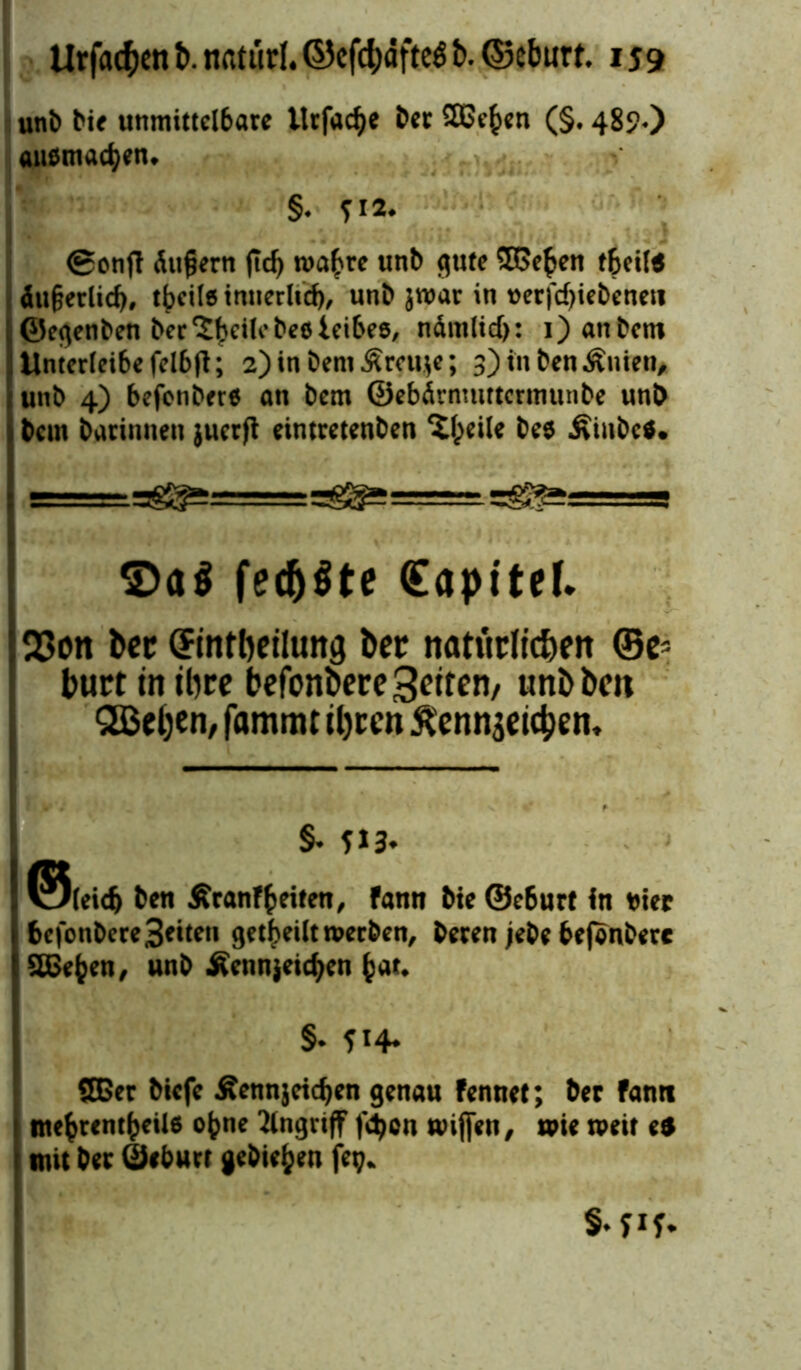 unb bie unmittelbare ltrfacfye ber SBe^en (§. 482«) anomalen* §« ?**♦ (gonjl Äußern jtd) ma^re unb flute SSe^en tfceite Äußerlich, tbeile innerlich, unb jroar in t>erfd>iebenen ©eflenben ber'JfKilebeöieibes, ndm(icf>: i) anbem Unterleibe felbft; 2) in bemÄrcuje; 3) in benÄnien, unb 4) befenber« an bem ©ebÄrnmttcrtnunbe unb bcm barinnen juerft eintretenben ^Ipeile be$ Äiubc*. ^»ggJ=g S)a$ fecb^te (Eapitef. 33on bet CFmrbetlung foer natürlichen ©e* burt in ihre befbnfceregriten/ unbben QBeljen, fammt ihren Äennjeichen, §• fl3* ®(eidj Den Äranf feiten, fann Die ©e6ur( In ei« DcfotiDcre Seiten getbeiltroerDen, Deren jeDe DefonDere SHSejjen, unD Äennjeicfycn fcar. §• ?i4- 8Ber Dicfc £ennjeid)en genau fennet; Der fanti ! m«(>tem^etl6 ojjne Angriff fd>on wijjen, wie weit ei 1 mit Der ßjeburr gcDiefcen fetj. S-fif-