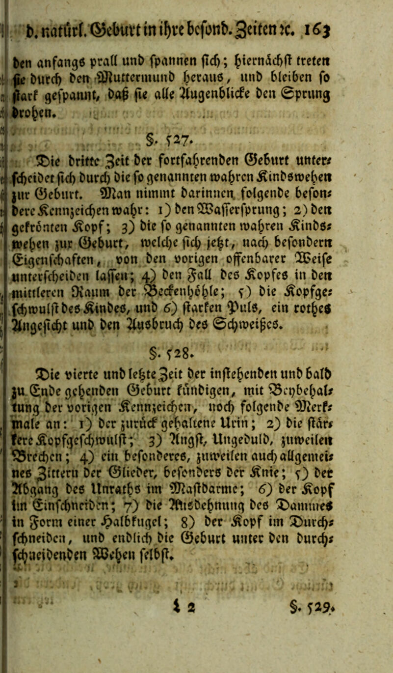 ben anfange prall unb fpannen fiel); fcierndcftft trete« (ic burd) ben •SJluttcrmunb betaue, unb bleiben fo jlarf gefpannt, ba£ fie alle Jlugenblicfe ben Sprung t brohen. • 1* $• i !£>ie trifte 3eit ber fortfabrenben ©eburf unter/ tj febetbet jtd) burd) bie fo genannten wahren Äinbßwehett üj juc ©eburt. ÜKan nimmt bartnnen, folgenbe befon* ij berc^cnnjeicbenwahr: i) benSBafierfptung; 2)bett f gefronten Äopf; 3) bie fo genannten wahren ^inbß/ t wehen jur ©eburt, welche fich jeht, uad> befonbem I (£igetifd)aften 4 von ben vorigen offenbarer 2Peife Iunterfcheiben laffeu; 4) ben gall beß Äopfee in De« mittleren Kaum ber SBerfenhchl*; f) bie Äopfge/ fcbwulfibeßÄinbeß, unb 6) fiarfen <Pulß, ein rotheS 2lngejlcht unb ben 2(ußbruch beß @d?weipcß. §. ?28* £)ie vierte unblehte3eit ber inflehcnbett unb halb i ju £nbe gehenben ©eburt funbigen, mit 33epbehal* t tung ber vorigen $enn;ctd)cn> noch folgenbe SJierf/ . male an: 1) ber jttrücb gehaltene Urin; 2) bie ftdr* fercÄopfgcfdjwulfh 3) ?(ngft, Ungebulb, juweileit ' S5recf)en; 4) ein befonbereß, juweilen aud) allgemein neß Rittern Der ©lieber, befonberß Der Änte; ?) bec 3(6gang beß Unrats im s3RafTbarmc; 6) ber £opf im Sinfcbnciben; 7) bie Tfttßbehnung beß £>amme$ i in 8<>rm einer £a(bfugc(; 8) ber Äopf im ®urd)/ : fehnetben, unb enblid) bie ©eburt unter ben burefy/ 'i fdjueibenben SEBe^tn felbft*