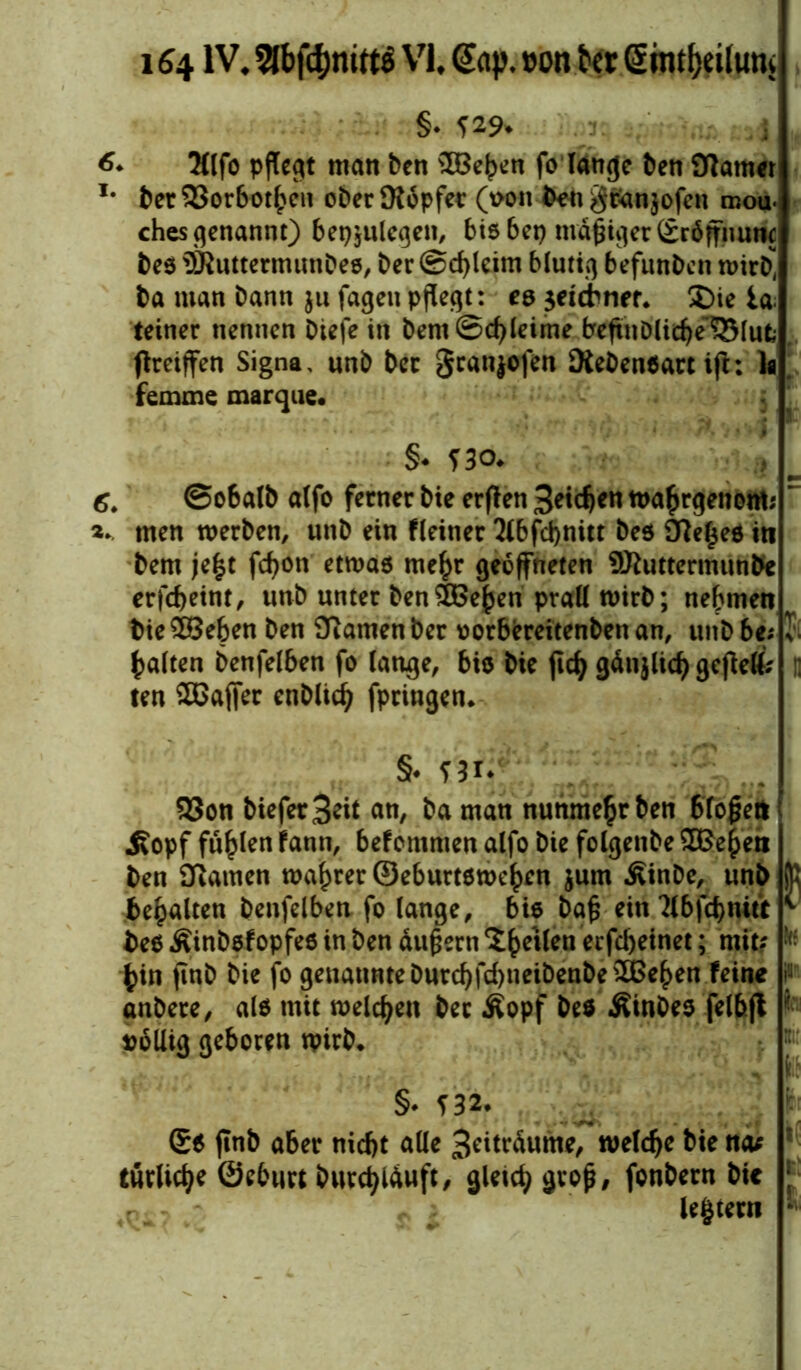 §♦*29. i 6* 2llfo pflegt man ben SBehen fo lange ben Karner I# ber 33orbot^en ober Köpfer (\>on ben gPanjofen roou. ches genannt) bet^ulegen, bis bet) mäßiger Sröffnunc bes 9RuttermunDes, ber (Schleim blutig befunben wirb* ba man bann ju jagen pflegt: es $eidner. S)ie ia teiner nennen biefe in bent Schleime beffublichelSlufc flrctffen Signa, unb ber Sranjofen Kebensart ifl: la femme marque. §♦ *30. 6. @o6alb alfo ferner bie erffen Seichen wahrgenom; ’ 2* men werben, unb ein fleiner 2lbfd)nitt bes Ke£es in bem je£t fcf>on etwas mehr geöffneten SKuttermunbe erfebeint, unb unter ben^Be^en prall wirb; nehmen bie£Beben ben Kamen ber oorbereitenbenan, unbbe? I galten benfelben fo lange, bis bie ftdj gänjlid) gcjM? ; ten SGaffer enblicb fpringen. §♦ ni* 93on bieferB^t an, ba man nunmehr ben biogen Äopf füllen fann, befommen alfo bie folgenbe 2£eheti ben Kamen wahrer ©eburtswehm jum Äinbe, unb K bemalten benfelben fo lange, bis bag ein 2lbfcbmtt * bes Äinbsfopfes in ben dugern Xhe*fcn erfc&einet; mit? '• bin jtnb bie fo genannteburchfd)neibenbe20ßehen feine i'J anbere, als mit welchen ber Äopf beö Äinbes felbft ■ völlig geboren wirb. n l': §* *32. _ £s ffnb aber nicht alle Beräume, welche bie na* turlicbe ©eburt bwrebiäuft, gleich fonbern bie ; 4ni:. / ^ ; le|tem lv