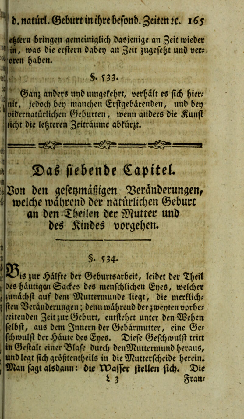b. natürl. ©eburt tn if>rc befonb. 3eiten k. i 65 extern bringen gemeiniglich basjenige an 3*it roiebec !nfin, n>a$ bie erjtern habet? art 3cit jugefefct unD t?ec; u oren haben. S- f 33* @anj anbcrs titib utngefebrt, verhält es ftcft hier; nie, ;ebt>cb 6ep manchen (Srftgebärenben, unb 6ei> oibernaturlicbcn ©eburten, wenn anbei* bic Äunjt itcf>t bie lefcteren 3eiträume abfürjt* £>a$ jiebenbe (Sapttel. £on ben ^cfc^md§rgcrt 23eränberungett, welche roabrenö &cr natürlichen ©eburt an beit Sbeilen bcc SDtutter unb be$ 5ttnbeö vergeben. 95i«; S- SH* jur JMlfte ber ©eburtsarbeit, feibet bet S^eif Oeö bduttgou ©aefes be$ menfeblicben gpes, roelcbet unäcbft auf bem SRuttermunbe liegt, bie merflicb* kn S3eränberungen; benn tnd^renb ber Renten üorbe? rcitenben 3eitjur@c6urt, entfielet unter ben^ßeben felbfl, aus bem Innern ber ©cbärmutter, eine @e? fcbroulft ber £äute bes £t?es. £)iefe ©efcbroulfi tritt . in ©eftalt einer QMafe burd) ben®hutermunb heraus, ! unb legt (leb grd^tentbeils in bie 9Jiutterfcf)eibe herein, j Sftan fagt aisbann: bie tDaflec (leUen ffcb. Die