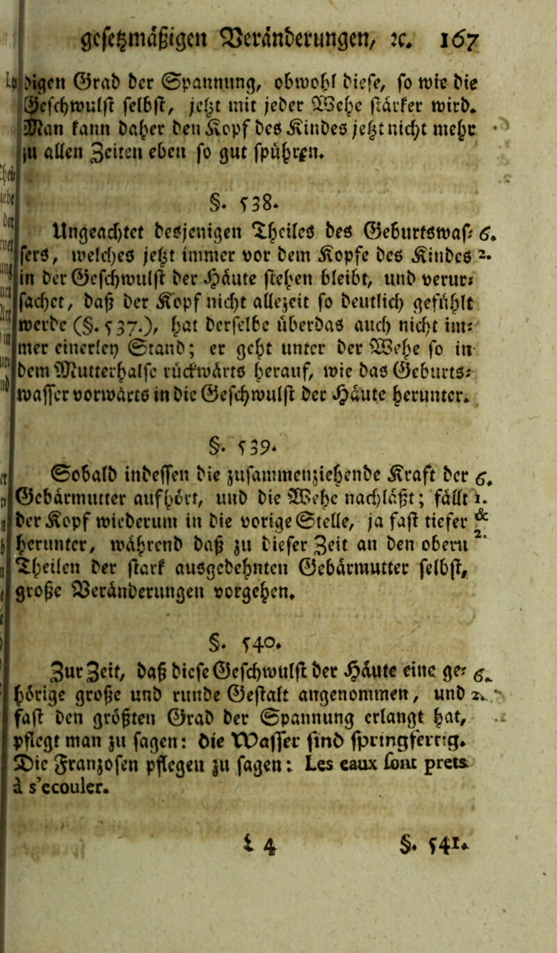 L# Mgett ©rab ber ©pannung, obwohl btefe, fo wie bie Sefd)tt>ulß feföß, jc§t mit jeber £Bebe ßärfer wirb* Kan fatin baffer ben Äepf be$ Äinbes je£t nidß mef;c |U allen Seiten eben fo gut fpu^n* J* i * ! §♦ f38. :j Ungeachtet beseitigen ^ctlcö beö ©e6urt8waf? 6* I fer$, weldjeö je£t immer vor bem Äopfe bes Äinbcö 2* ;• in ber©efd)wulß ber fällte freien bleibt, ttnb verur* fadjet, baß ber Äbpf ntd>t aUejctt fo beutfid) gefielt werbe (§^37.)^ £ät berfelbe überbau and) nicht im* II rner einerlei) ©taub; er ge£t unter beruhe fo in ll' bem SJiUtterbalfe rückwärts herauf, wie baöÖeburtö* 1 tvaffer vorwärts in bic ©efcfywulß ber ^dute herunter* §• 539- n ©o6a(b inbeffen bie jufammenßebenbe Äraft ber y ©ebdrmtuter auf(>orf, tmb bie SBe^c nadßäßt; fallt i. n fccrÄopf wieberum in bie vorige ©teile, ja faß tiefer & j herunter, md^renb baß 31t tiefer Seit an benobem2“ u ifpeilen ber ßarf ausgebe^nten ©ebdrmutter felbß, ( große 93erdnberungen Vorgehen* ' . - ' §4 740# Sur Seit, baß bicfe©cfd)wulß ber $dute eine ge? ^ hörige große unb rmtbe ©eßaft angenommen, unb 2* * faß ben größten ©rab ber ©pannung erlangt |at, pßegt man ju fagen: bie Wbafier ftnö fpnngfeirrig* SDic granjofen pflegen }u fagen; Les eaux Cont prets d s’ecouler. u §♦ sv<