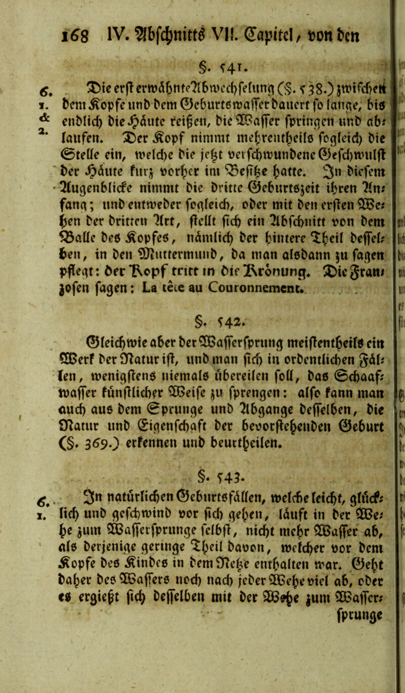 §• Hi* 6, ®ie erfl crtt>d6nfe?(6n>cc^fe(ttnj^ (§. ? 38.) Jtvifdjeti 1. Dem Äopfe unb Dem ©eburtswaflerbauert fo lauge, bis & enblid) bieJpdute teigen, bie£$afler fpringen unb ab? 2‘ laufen. SDer Äopf nimmt mehrcutheils fogleid) Die ©teile ein, welche Die jegt veifd)wunbene©efd)wulfl ber J&ä'ute furj vorher int ‘©eftke hatte. 3n biefem 2lugenblicfe nimmt bie Dritte ©eburts$eit if^tren ?ln* fang; unb entweber fegleid), ober mit beit erflett$£e* (jen Der Dritten 3lrt, flellt ftd) ein 2lbfd>nitt von Dem S3aHe Des Äopfes, nämlich Der hintere befiel; beit, in Den Sßuttermunb, Da man aisbann $tt fagen pflegt: öer *Ropf tritt in öie Krönung* 5Die gran/ jofen fagen: La teie au Couronnemcnt. §* H** ©(eichwie aber bet 3Baflerfprung meiflentbeils eitt SBerf Der Statur ifl, unbman fleh in orbent(id)en gäl; len, wenigflens niemals übereilen foll, bas ©chaaf; wafier fünftlicber ££>eife ju fprengen: alfo fann man auch aus Dem ©prunge unb Abgänge beflelben, Die Sftatur unb ©igenfehaft Der bevotfleheuben ©eburt (§♦ 369O erfennen unb beurteilen. §< H3* ^. 3n natürlichen ©eburtsfälfen, welche leicht gläcf; 1/ lieh unb gefd)tvinb vor fiel) gehen, lauft in Der £Be; he jum SBafferfprunge felbfl, nicht mehr SBafier ab, als Derjenige geringe <£he^ Davon, welcher vor Dem Äopfe Des Äinbes in bemOieffe enthalten war. ©eht baher Des Gaffers nod) nad) jeberSOBeheviel ab, ober es ergiegt ftd) beflelben mit Der 28te junt SBaflcr* fprunge