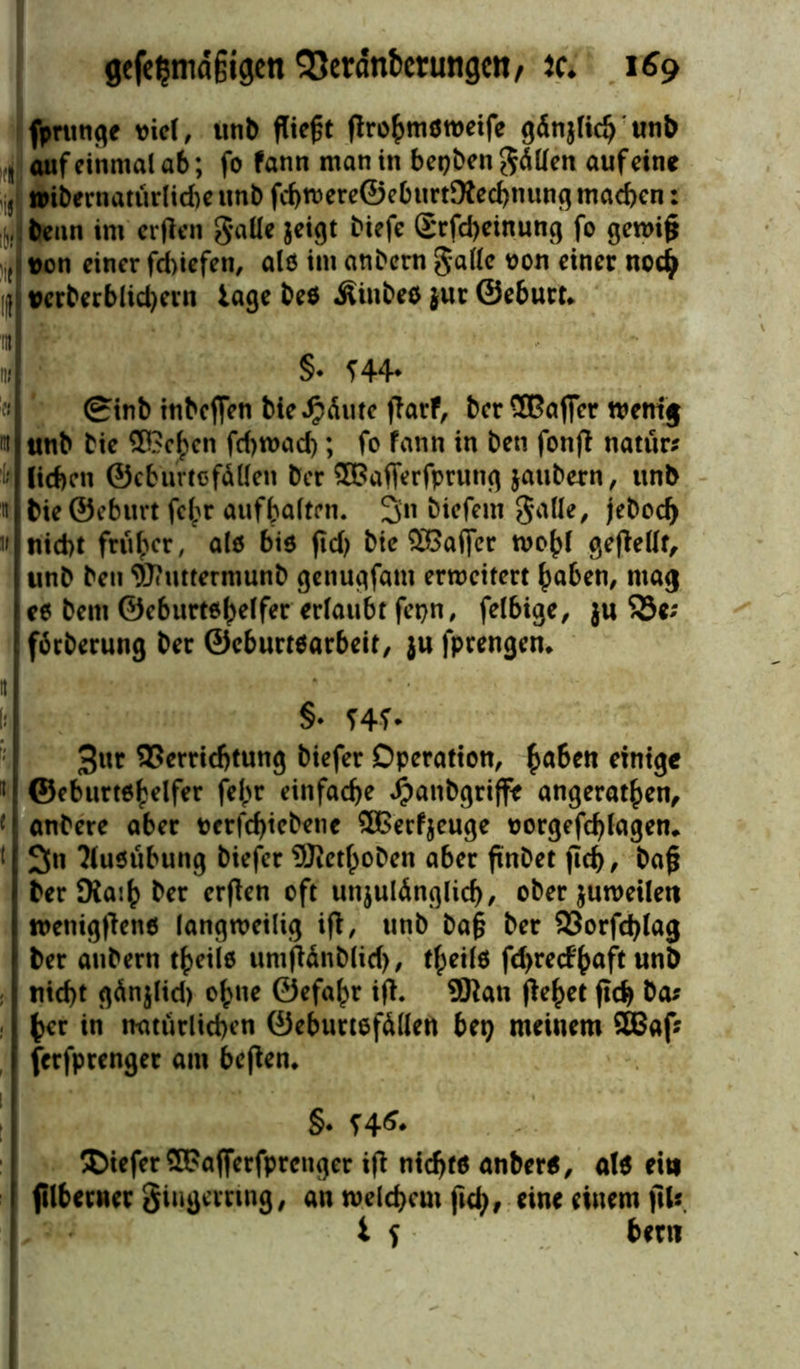 fprunge viel, unb fliegt flrohmöweife ßdrtjHcß unb 11 auf einmal ab; fo fann man in bepben fällen auf eine iji »ibernatürliche unb fcbmere©eburt9ted)nung machen: benn im erflen gaüe geigt biefe Srfd>einung fo gewijj ( Don einer febiefen, als im anbern $alle *>on einer noch I Dcrberblid)ern tage be$ Äinbeö $ur ©eburt* §• 144* ginb tnbeffen bieJpäute flarf, ber OTöffcr wenig m unb bie SBc^cn fd)wad); fo fann in beti fonfl natur? lieben ©cburtcfäHen ber ®3afferfprung jaubern, unb it bie ©eburt fehr aufhalten. 3n biefem galle, jeboefy II nicht früher, alö bis fiel) bie QSaflfer wohl geflellt, unb ben 9J< mtermunb genugfam erweitert haben, mag es bem ©eburt^helfer erlaubt fepn, felbige, ju S3e; fötberung ber ©eburtsarbeit, ju fprengen* it li §. f4f- 3ur Verrichtung biefer Operation, fyahen einige n ©eburtöhelfer fel;r einfache Jpanbgriffe angerathen, 4 anbere aber Derfchiebene SBerfjeuge oorgefd)lagem t 3tt Ausübung biefer ®ethoben aber finbet fid), ba§ ber Ka:h ber erflen oft unzulänglich, ober juweilett wetiigflenö langweilig ifl, unb ba§ ber 93orfd)lag ber anbern theiie umflänblid), tlpeilö fd>re(f'haft unb nicht gänjlid) ohne ©efahr ifl. ÜRan flehet ftch ba* her in natürlichen ©eburtefällen bei} meinem 3Baf? ferfprenget am beflen* §. stf. ©iefer ®?afferfprcnger ifl nichts anbere, als ein filbetncr giugernng, an welchem ftch/ eine einem jllf i S bem